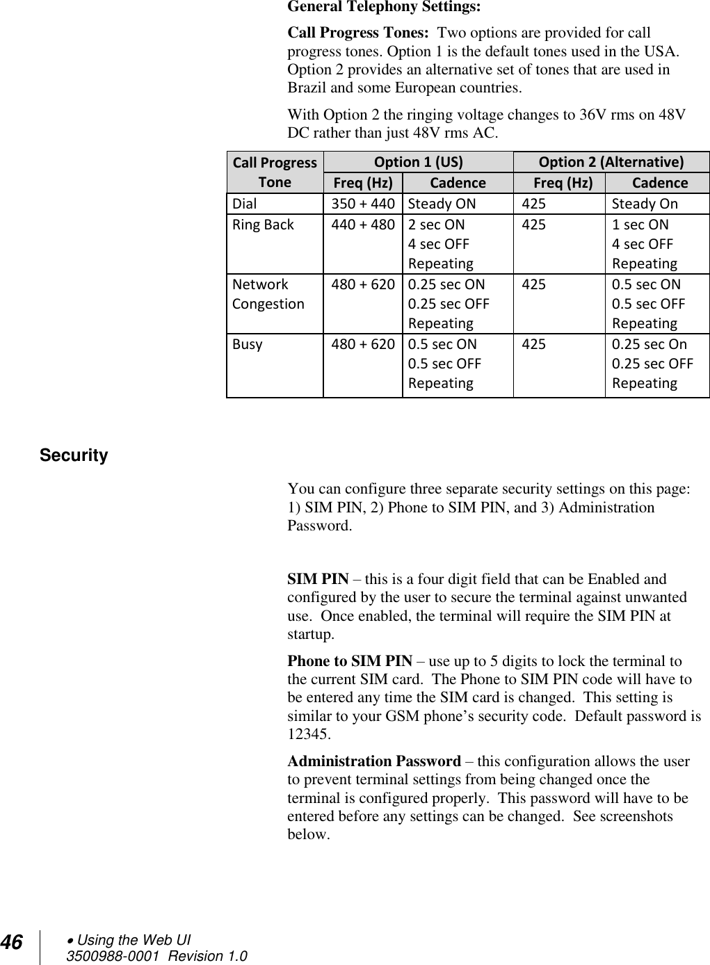 46  Using the Web UI 3500988-0001  Revision 1.0  General Telephony Settings: Call Progress Tones:  Two options are provided for call progress tones. Option 1 is the default tones used in the USA. Option 2 provides an alternative set of tones that are used in Brazil and some European countries.  With Option 2 the ringing voltage changes to 36V rms on 48V DC rather than just 48V rms AC.  Call Progress Tone Option 1 (US) Option 2 (Alternative) Freq (Hz) Cadence Freq (Hz) Cadence Dial  350 + 440 Steady ON 425  Steady On Ring Back  440 + 480 2 sec ON 4 sec OFF Repeating 425 1 sec ON 4 sec OFF Repeating Network Congestion  480 + 620  0.25 sec ON 0.25 sec OFF Repeating 425 0.5 sec ON 0.5 sec OFF Repeating Busy  480 + 620  0.5 sec ON 0.5 sec OFF Repeating 425 0.25 sec On 0.25 sec OFF Repeating  Security You can configure three separate security settings on this page: 1) SIM PIN, 2) Phone to SIM PIN, and 3) Administration Password.  SIM PIN – this is a four digit field that can be Enabled and configured by the user to secure the terminal against unwanted use.  Once enabled, the terminal will require the SIM PIN at startup. Phone to SIM PIN – use up to 5 digits to lock the terminal to the current SIM card.  The Phone to SIM PIN code will have to be entered any time the SIM card is changed.  This setting is similar to your GSM phone’s security code.  Default password is 12345. Administration Password – this configuration allows the user to prevent terminal settings from being changed once the terminal is configured properly.  This password will have to be entered before any settings can be changed.  See screenshots below. 