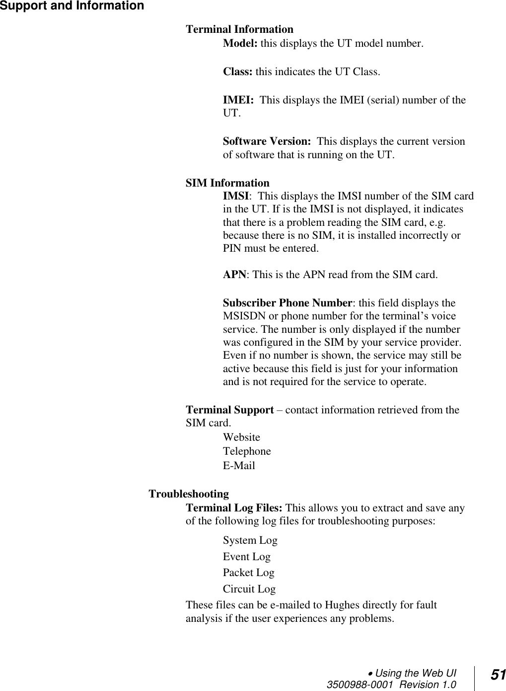  Using the Web UI  3500988-0001  Revision 1.0 51  Support and Information   Terminal Information Model: this displays the UT model number.  Class: this indicates the UT Class.  IMEI:  This displays the IMEI (serial) number of the UT.  Software Version:  This displays the current version of software that is running on the UT.   SIM Information IMSI:  This displays the IMSI number of the SIM card in the UT. If is the IMSI is not displayed, it indicates that there is a problem reading the SIM card, e.g. because there is no SIM, it is installed incorrectly or PIN must be entered.  APN: This is the APN read from the SIM card.  Subscriber Phone Number: this field displays the MSISDN or phone number for the terminal’s voice service. The number is only displayed if the number was configured in the SIM by your service provider. Even if no number is shown, the service may still be active because this field is just for your information and is not required for the service to operate.  Terminal Support – contact information retrieved from the SIM card. Website Telephone E-Mail   Troubleshooting Terminal Log Files: This allows you to extract and save any of the following log files for troubleshooting purposes: System Log   Event Log Packet Log Circuit Log These files can be e-mailed to Hughes directly for fault analysis if the user experiences any problems. 