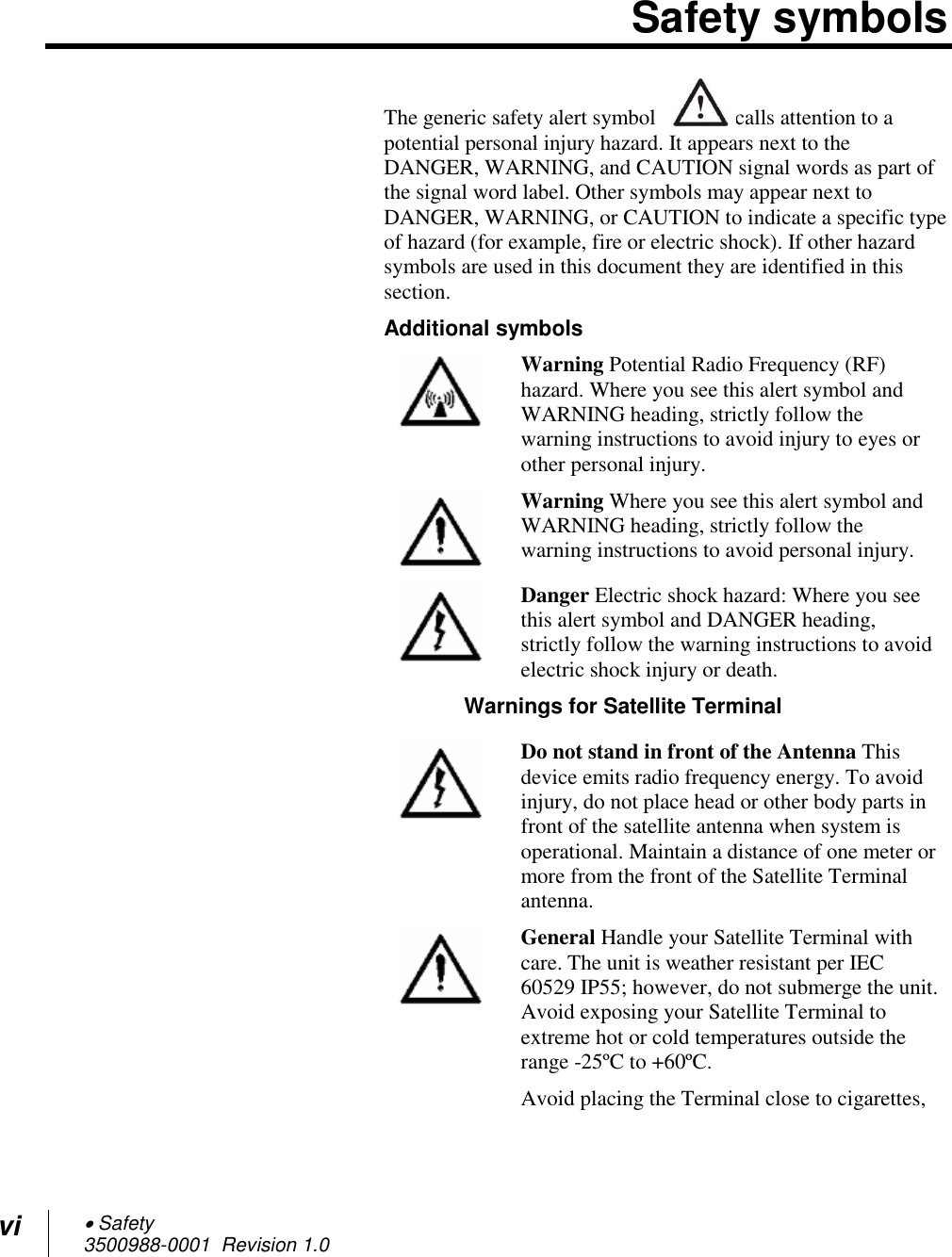 vi  Safety 3500988-0001  Revision 1.0  Safety symbols The generic safety alert symbol  calls attention to a potential personal injury hazard. It appears next to the DANGER, WARNING, and CAUTION signal words as part of the signal word label. Other symbols may appear next to DANGER, WARNING, or CAUTION to indicate a specific type of hazard (for example, fire or electric shock). If other hazard symbols are used in this document they are identified in this section. Additional symbols  Warning Potential Radio Frequency (RF) hazard. Where you see this alert symbol and WARNING heading, strictly follow the warning instructions to avoid injury to eyes or other personal injury.  Warning Where you see this alert symbol and WARNING heading, strictly follow the warning instructions to avoid personal injury.  Danger Electric shock hazard: Where you see this alert symbol and DANGER heading, strictly follow the warning instructions to avoid electric shock injury or death.  Warnings for Satellite Terminal  Do not stand in front of the Antenna This device emits radio frequency energy. To avoid injury, do not place head or other body parts in front of the satellite antenna when system is operational. Maintain a distance of one meter or more from the front of the Satellite Terminal antenna.  General Handle your Satellite Terminal with care. The unit is weather resistant per IEC 60529 IP55; however, do not submerge the unit. Avoid exposing your Satellite Terminal to extreme hot or cold temperatures outside the range -25ºC to +60ºC. Avoid placing the Terminal close to cigarettes, 