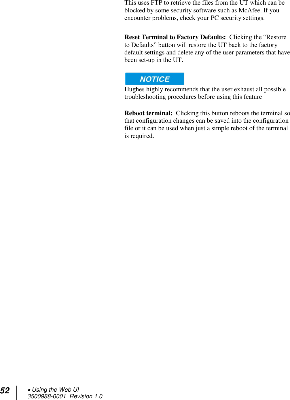 52  Using the Web UI 3500988-0001  Revision 1.0  This uses FTP to retrieve the files from the UT which can be blocked by some security software such as McAfee. If you encounter problems, check your PC security settings.  Reset Terminal to Factory Defaults:  Clicking the “Restore to Defaults” button will restore the UT back to the factory default settings and delete any of the user parameters that have been set-up in the UT.     Hughes highly recommends that the user exhaust all possible troubleshooting procedures before using this feature  Reboot terminal:  Clicking this button reboots the terminal so that configuration changes can be saved into the configuration file or it can be used when just a simple reboot of the terminal is required.    