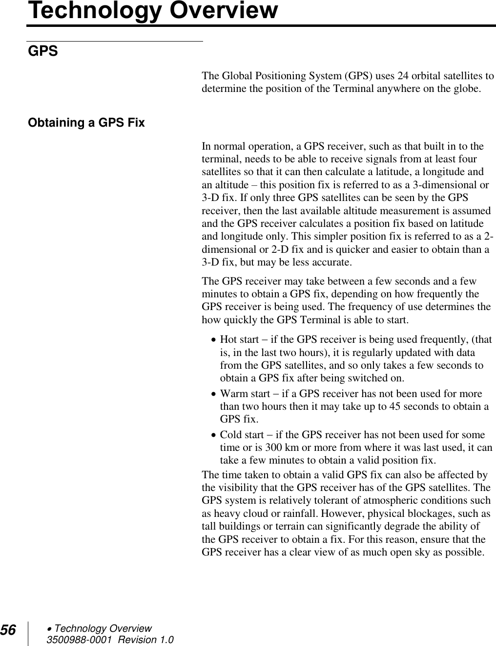 56  Technology Overview 3500988-0001  Revision 1.0  Technology Overview GPS The Global Positioning System (GPS) uses 24 orbital satellites to determine the position of the Terminal anywhere on the globe.  Obtaining a GPS Fix In normal operation, a GPS receiver, such as that built in to the terminal, needs to be able to receive signals from at least four satellites so that it can then calculate a latitude, a longitude and an altitude – this position fix is referred to as a 3-dimensional or 3-D fix. If only three GPS satellites can be seen by the GPS receiver, then the last available altitude measurement is assumed and the GPS receiver calculates a position fix based on latitude and longitude only. This simpler position fix is referred to as a 2-dimensional or 2-D fix and is quicker and easier to obtain than a 3-D fix, but may be less accurate. The GPS receiver may take between a few seconds and a few minutes to obtain a GPS fix, depending on how frequently the GPS receiver is being used. The frequency of use determines the how quickly the GPS Terminal is able to start.  Hot start  if the GPS receiver is being used frequently, (that is, in the last two hours), it is regularly updated with data from the GPS satellites, and so only takes a few seconds to obtain a GPS fix after being switched on.  Warm start  if a GPS receiver has not been used for more than two hours then it may take up to 45 seconds to obtain a GPS fix.   Cold start  if the GPS receiver has not been used for some time or is 300 km or more from where it was last used, it can take a few minutes to obtain a valid position fix.  The time taken to obtain a valid GPS fix can also be affected by the visibility that the GPS receiver has of the GPS satellites. The GPS system is relatively tolerant of atmospheric conditions such as heavy cloud or rainfall. However, physical blockages, such as tall buildings or terrain can significantly degrade the ability of the GPS receiver to obtain a fix. For this reason, ensure that the GPS receiver has a clear view of as much open sky as possible. 