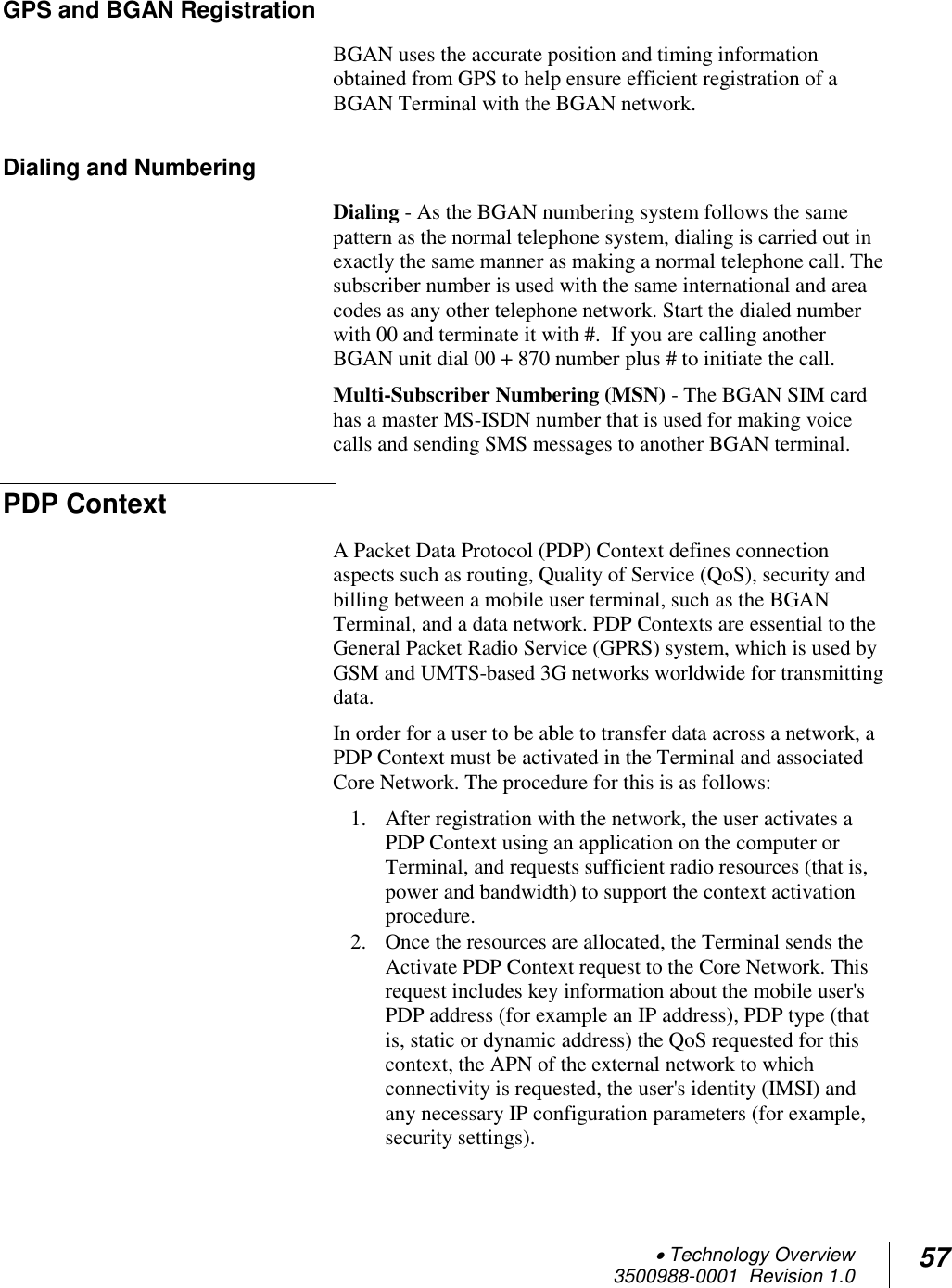  Technology Overview 3500988-0001  Revision 1.0 57  GPS and BGAN Registration BGAN uses the accurate position and timing information obtained from GPS to help ensure efficient registration of a BGAN Terminal with the BGAN network.  Dialing and Numbering Dialing - As the BGAN numbering system follows the same pattern as the normal telephone system, dialing is carried out in exactly the same manner as making a normal telephone call. The subscriber number is used with the same international and area codes as any other telephone network. Start the dialed number with 00 and terminate it with #.  If you are calling another BGAN unit dial 00 + 870 number plus # to initiate the call. Multi-Subscriber Numbering (MSN) - The BGAN SIM card has a master MS-ISDN number that is used for making voice calls and sending SMS messages to another BGAN terminal. PDP Context A Packet Data Protocol (PDP) Context defines connection aspects such as routing, Quality of Service (QoS), security and billing between a mobile user terminal, such as the BGAN Terminal, and a data network. PDP Contexts are essential to the General Packet Radio Service (GPRS) system, which is used by GSM and UMTS-based 3G networks worldwide for transmitting data.  In order for a user to be able to transfer data across a network, a PDP Context must be activated in the Terminal and associated Core Network. The procedure for this is as follows: 1. After registration with the network, the user activates a PDP Context using an application on the computer or Terminal, and requests sufficient radio resources (that is, power and bandwidth) to support the context activation procedure. 2. Once the resources are allocated, the Terminal sends the Activate PDP Context request to the Core Network. This request includes key information about the mobile user&apos;s PDP address (for example an IP address), PDP type (that is, static or dynamic address) the QoS requested for this context, the APN of the external network to which connectivity is requested, the user&apos;s identity (IMSI) and any necessary IP configuration parameters (for example, security settings). 