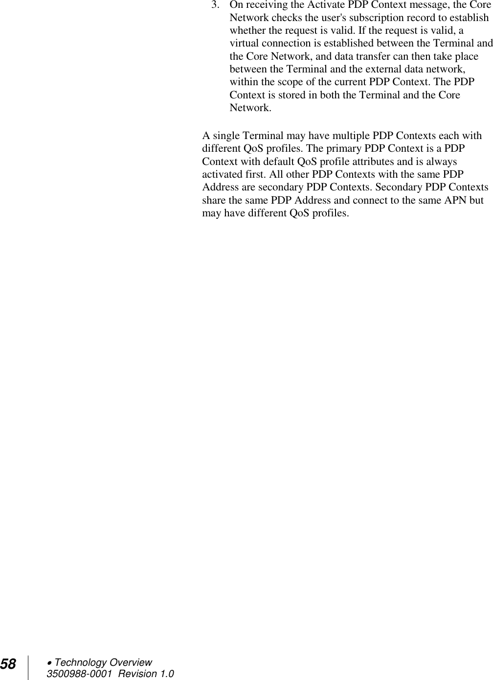 58  Technology Overview 3500988-0001  Revision 1.0  3. On receiving the Activate PDP Context message, the Core Network checks the user&apos;s subscription record to establish whether the request is valid. If the request is valid, a virtual connection is established between the Terminal and the Core Network, and data transfer can then take place between the Terminal and the external data network, within the scope of the current PDP Context. The PDP Context is stored in both the Terminal and the Core Network.  A single Terminal may have multiple PDP Contexts each with different QoS profiles. The primary PDP Context is a PDP Context with default QoS profile attributes and is always activated first. All other PDP Contexts with the same PDP Address are secondary PDP Contexts. Secondary PDP Contexts share the same PDP Address and connect to the same APN but may have different QoS profiles.   