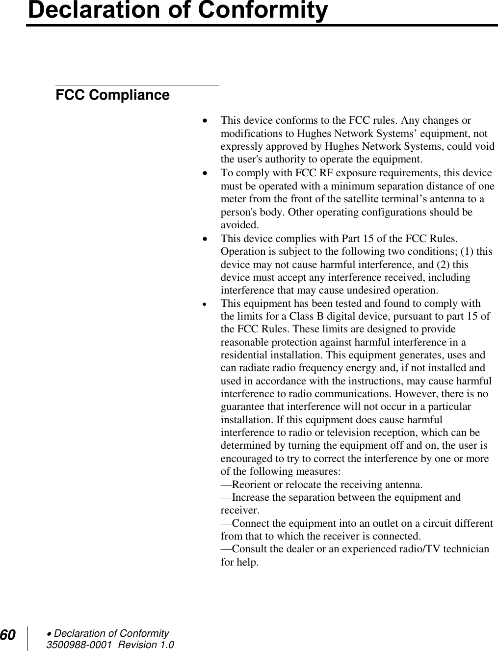 60  Declaration of Conformity 3500988-0001  Revision 1.0  Declaration of Conformity    FCC Compliance   This device conforms to the FCC rules. Any changes or modifications to Hughes Network Systems’ equipment, not expressly approved by Hughes Network Systems, could void the user&apos;s authority to operate the equipment.  To comply with FCC RF exposure requirements, this device must be operated with a minimum separation distance of one meter from the front of the satellite terminal’s antenna to a person&apos;s body. Other operating configurations should be avoided.  This device complies with Part 15 of the FCC Rules. Operation is subject to the following two conditions; (1) this device may not cause harmful interference, and (2) this device must accept any interference received, including interference that may cause undesired operation.  This equipment has been tested and found to comply with the limits for a Class B digital device, pursuant to part 15 of the FCC Rules. These limits are designed to provide reasonable protection against harmful interference in a residential installation. This equipment generates, uses and can radiate radio frequency energy and, if not installed and used in accordance with the instructions, may cause harmful interference to radio communications. However, there is no guarantee that interference will not occur in a particular installation. If this equipment does cause harmful interference to radio or television reception, which can be determined by turning the equipment off and on, the user is encouraged to try to correct the interference by one or more of the following measures: —Reorient or relocate the receiving antenna. —Increase the separation between the equipment and receiver. —Connect the equipment into an outlet on a circuit different from that to which the receiver is connected. —Consult the dealer or an experienced radio/TV technician for help. 