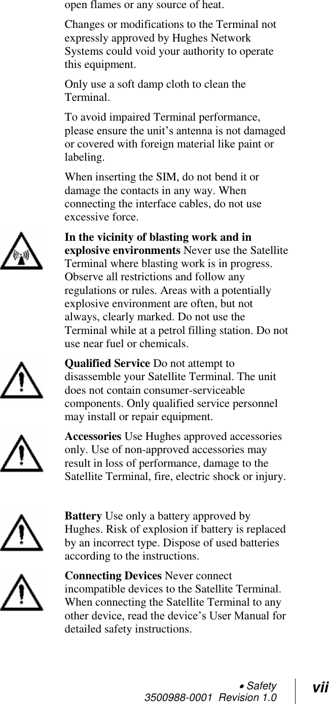  Safety 3500988-0001  Revision 1.0 vii  open flames or any source of heat. Changes or modifications to the Terminal not expressly approved by Hughes Network Systems could void your authority to operate this equipment. Only use a soft damp cloth to clean the Terminal. To avoid impaired Terminal performance, please ensure the unit’s antenna is not damaged or covered with foreign material like paint or labeling. When inserting the SIM, do not bend it or damage the contacts in any way. When connecting the interface cables, do not use excessive force.  In the vicinity of blasting work and in explosive environments Never use the Satellite Terminal where blasting work is in progress. Observe all restrictions and follow any regulations or rules. Areas with a potentially explosive environment are often, but not always, clearly marked. Do not use the Terminal while at a petrol filling station. Do not use near fuel or chemicals.  Qualified Service Do not attempt to disassemble your Satellite Terminal. The unit does not contain consumer-serviceable components. Only qualified service personnel may install or repair equipment.  Accessories Use Hughes approved accessories only. Use of non-approved accessories may result in loss of performance, damage to the Satellite Terminal, fire, electric shock or injury.    Battery Use only a battery approved by Hughes. Risk of explosion if battery is replaced by an incorrect type. Dispose of used batteries according to the instructions.  Connecting Devices Never connect incompatible devices to the Satellite Terminal. When connecting the Satellite Terminal to any other device, read the device’s User Manual for detailed safety instructions. 