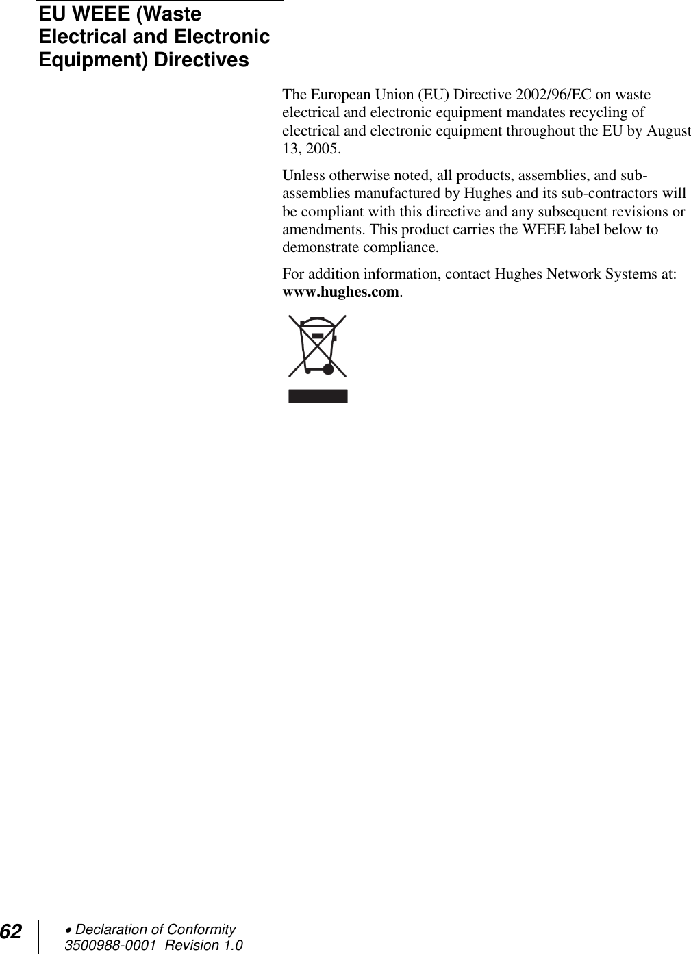 62  Declaration of Conformity 3500988-0001  Revision 1.0  EU WEEE (Waste Electrical and Electronic Equipment) Directives  The European Union (EU) Directive 2002/96/EC on waste electrical and electronic equipment mandates recycling of electrical and electronic equipment throughout the EU by August 13, 2005. Unless otherwise noted, all products, assemblies, and sub-assemblies manufactured by Hughes and its sub-contractors will be compliant with this directive and any subsequent revisions or amendments. This product carries the WEEE label below to demonstrate compliance. For addition information, contact Hughes Network Systems at: www.hughes.com. 