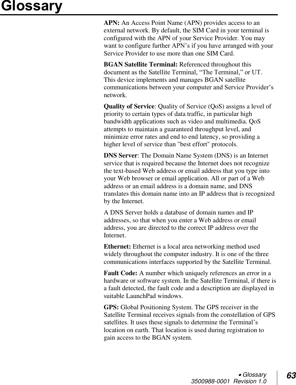  Glossary 3500988-0001  Revision 1.0 63  Glossary APN: An Access Point Name (APN) provides access to an external network. By default, the SIM Card in your terminal is configured with the APN of your Service Provider. You may want to configure further APN’s if you have arranged with your Service Provider to use more than one SIM Card.  BGAN Satellite Terminal: Referenced throughout this document as the Satellite Terminal, “The Terminal,” or UT.  This device implements and manages BGAN satellite communications between your computer and Service Provider’s network.  Quality of Service: Quality of Service (QoS) assigns a level of priority to certain types of data traffic, in particular high bandwidth applications such as video and multimedia. QoS attempts to maintain a guaranteed throughput level, and minimize error rates and end to end latency, so providing a higher level of service than &quot;best effort&quot; protocols.  DNS Server: The Domain Name System (DNS) is an Internet service that is required because the Internet does not recognize the text-based Web address or email address that you type into your Web browser or email application. All or part of a Web address or an email address is a domain name, and DNS translates this domain name into an IP address that is recognized by the Internet. A DNS Server holds a database of domain names and IP addresses, so that when you enter a Web address or email address, you are directed to the correct IP address over the Internet. Ethernet: Ethernet is a local area networking method used widely throughout the computer industry. It is one of the three communications interfaces supported by the Satellite Terminal. Fault Code: A number which uniquely references an error in a hardware or software system. In the Satellite Terminal, if there is a fault detected, the fault code and a description are displayed in suitable LaunchPad windows. GPS: Global Positioning System. The GPS receiver in the Satellite Terminal receives signals from the constellation of GPS satellites. It uses these signals to determine the Terminal’s location on earth. That location is used during registration to gain access to the BGAN system. 