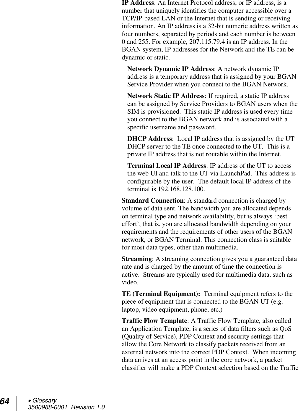 64  Glossary 3500988-0001  Revision 1.0  IP Address: An Internet Protocol address, or IP address, is a number that uniquely identifies the computer accessible over a TCP/IP-based LAN or the Internet that is sending or receiving information. An IP address is a 32-bit numeric address written as four numbers, separated by periods and each number is between 0 and 255. For example, 207.115.79.4 is an IP address. In the BGAN system, IP addresses for the Network and the TE can be dynamic or static. Network Dynamic IP Address: A network dynamic IP address is a temporary address that is assigned by your BGAN Service Provider when you connect to the BGAN Network.  Network Static IP Address: If required, a static IP address can be assigned by Service Providers to BGAN users when the SIM is provisioned.  This static IP address is used every time you connect to the BGAN network and is associated with a specific username and password.  DHCP Address:  Local IP address that is assigned by the UT DHCP server to the TE once connected to the UT.  This is a private IP address that is not routable within the Internet. Terminal Local IP Address: IP address of the UT to access the web UI and talk to the UT via LaunchPad.  This address is configurable by the user.  The default local IP address of the terminal is 192.168.128.100. Standard Connection: A standard connection is charged by volume of data sent. The bandwidth you are allocated depends on terminal type and network availability, but is always ‘best effort’, that is, you are allocated bandwidth depending on your requirements and the requirements of other users of the BGAN network, or BGAN Terminal. This connection class is suitable for most data types, other than multimedia. Streaming: A streaming connection gives you a guaranteed data rate and is charged by the amount of time the connection is active.  Streams are typically used for multimedia data, such as video. TE (Terminal Equipment):  Terminal equipment refers to the piece of equipment that is connected to the BGAN UT (e.g. laptop, video equipment, phone, etc.) Traffic Flow Template: A Traffic Flow Template, also called an Application Template, is a series of data filters such as QoS (Quality of Service), PDP Context and security settings that allow the Core Network to classify packets received from an external network into the correct PDP Context.  When incoming data arrives at an access point in the core network, a packet classifier will make a PDP Context selection based on the Traffic 