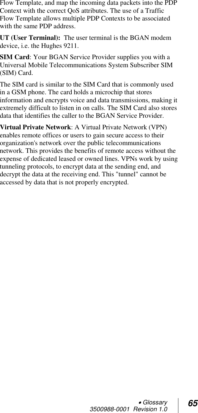  Glossary 3500988-0001  Revision 1.0 65  Flow Template, and map the incoming data packets into the PDP Context with the correct QoS attributes. The use of a Traffic Flow Template allows multiple PDP Contexts to be associated with the same PDP address. UT (User Terminal):  The user terminal is the BGAN modem device, i.e. the Hughes 9211. SIM Card: Your BGAN Service Provider supplies you with a Universal Mobile Telecommunications System Subscriber SIM (SIM) Card.  The SIM card is similar to the SIM Card that is commonly used in a GSM phone. The card holds a microchip that stores information and encrypts voice and data transmissions, making it extremely difficult to listen in on calls. The SIM Card also stores data that identifies the caller to the BGAN Service Provider. Virtual Private Network: A Virtual Private Network (VPN) enables remote offices or users to gain secure access to their organization&apos;s network over the public telecommunications network. This provides the benefits of remote access without the expense of dedicated leased or owned lines. VPNs work by using tunneling protocols, to encrypt data at the sending end, and decrypt the data at the receiving end. This &quot;tunnel&quot; cannot be accessed by data that is not properly encrypted.       