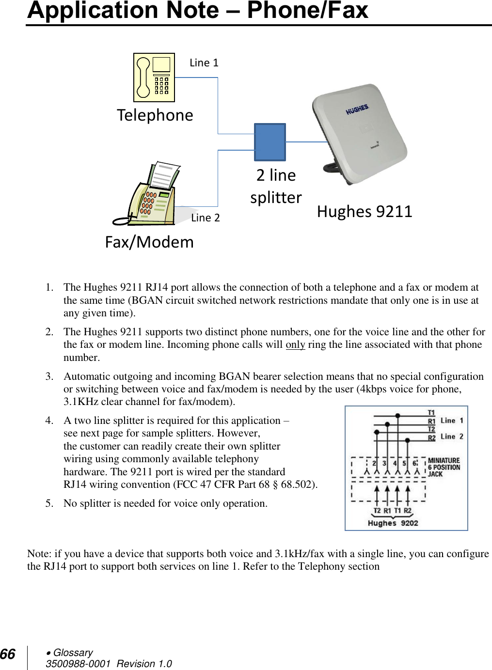 66  Glossary 3500988-0001  Revision 1.0  Application Note – Phone/Fax    1. The Hughes 9211 RJ14 port allows the connection of both a telephone and a fax or modem at the same time (BGAN circuit switched network restrictions mandate that only one is in use at any given time). 2. The Hughes 9211 supports two distinct phone numbers, one for the voice line and the other for the fax or modem line. Incoming phone calls will only ring the line associated with that phone number. 3. Automatic outgoing and incoming BGAN bearer selection means that no special configuration or switching between voice and fax/modem is needed by the user (4kbps voice for phone, 3.1KHz clear channel for fax/modem). 4. A two line splitter is required for this application – see next page for sample splitters. However,  the customer can readily create their own splitter wiring using commonly available telephony hardware. The 9211 port is wired per the standard RJ14 wiring convention (FCC 47 CFR Part 68 § 68.502). 5. No splitter is needed for voice only operation.   Note: if you have a device that supports both voice and 3.1kHz/fax with a single line, you can configure the RJ14 port to support both services on line 1. Refer to the Telephony section   Hughes 9211 2 line  splitter Telephone Fax/Modem Line 1 Line 2 