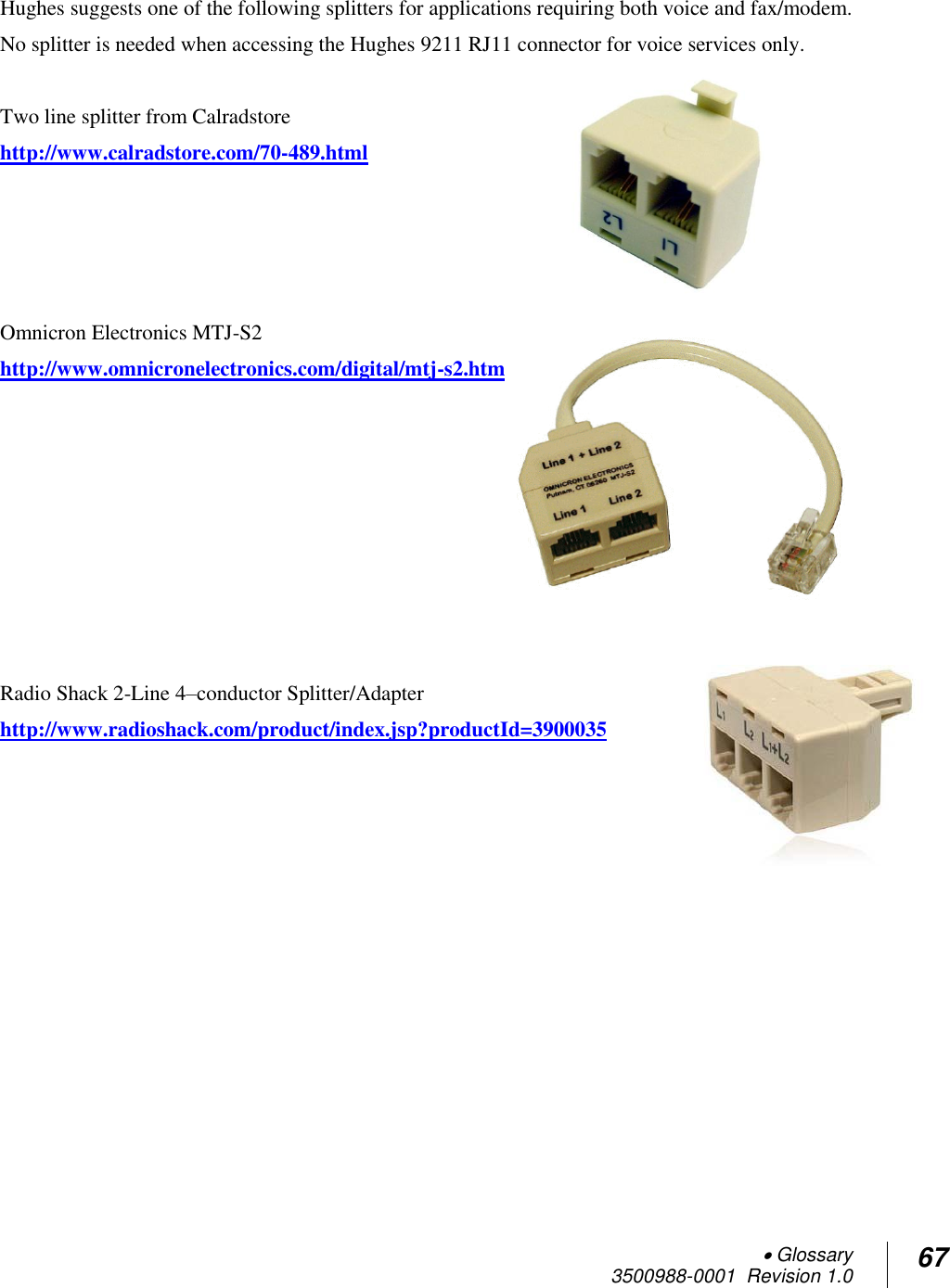  Glossary 3500988-0001  Revision 1.0 67  Hughes suggests one of the following splitters for applications requiring both voice and fax/modem.  No splitter is needed when accessing the Hughes 9211 RJ11 connector for voice services only.  Two line splitter from Calradstore http://www.calradstore.com/70-489.html     Omnicron Electronics MTJ-S2  http://www.omnicronelectronics.com/digital/mtj-s2.htm         Radio Shack 2-Line 4–conductor Splitter/Adapter http://www.radioshack.com/product/index.jsp?productId=3900035  