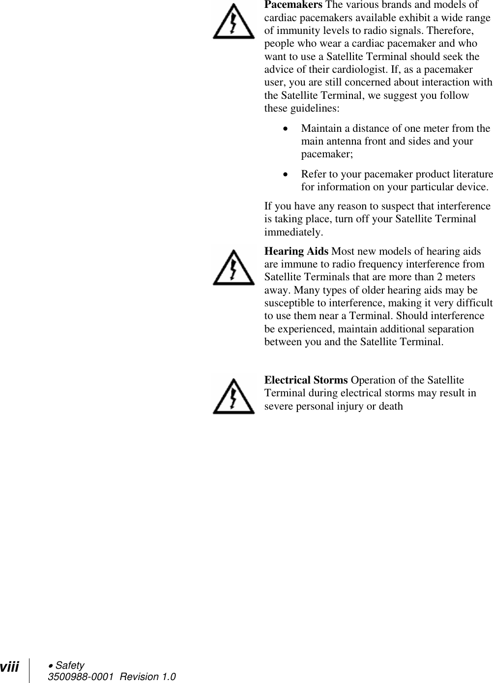viii  Safety 3500988-0001  Revision 1.0   Pacemakers The various brands and models of cardiac pacemakers available exhibit a wide range of immunity levels to radio signals. Therefore, people who wear a cardiac pacemaker and who want to use a Satellite Terminal should seek the advice of their cardiologist. If, as a pacemaker user, you are still concerned about interaction with the Satellite Terminal, we suggest you follow these guidelines:  Maintain a distance of one meter from the main antenna front and sides and your pacemaker;  Refer to your pacemaker product literature for information on your particular device. If you have any reason to suspect that interference is taking place, turn off your Satellite Terminal immediately.  Hearing Aids Most new models of hearing aids are immune to radio frequency interference from Satellite Terminals that are more than 2 meters away. Many types of older hearing aids may be susceptible to interference, making it very difficult to use them near a Terminal. Should interference be experienced, maintain additional separation between you and the Satellite Terminal.   Electrical Storms Operation of the Satellite Terminal during electrical storms may result in severe personal injury or death  