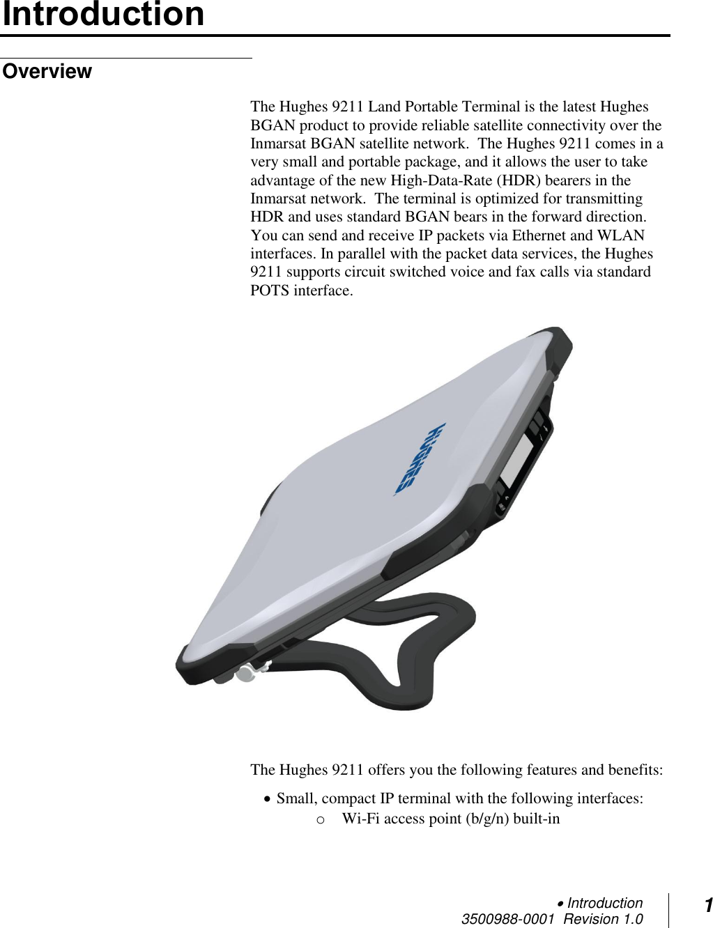  Introduction 3500988-0001  Revision 1.0 1  Introduction Overview The Hughes 9211 Land Portable Terminal is the latest Hughes BGAN product to provide reliable satellite connectivity over the Inmarsat BGAN satellite network.  The Hughes 9211 comes in a very small and portable package, and it allows the user to take advantage of the new High-Data-Rate (HDR) bearers in the Inmarsat network.  The terminal is optimized for transmitting HDR and uses standard BGAN bears in the forward direction.  You can send and receive IP packets via Ethernet and WLAN interfaces. In parallel with the packet data services, the Hughes 9211 supports circuit switched voice and fax calls via standard POTS interface.    The Hughes 9211 offers you the following features and benefits:  Small, compact IP terminal with the following interfaces: o Wi-Fi access point (b/g/n) built-in 