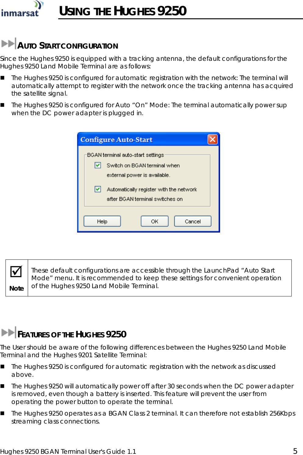  Hughes 9250 BGAN Terminal User&apos;s Guide 1.1  5   USING THE HUGHES 9250  AUTO START CONFIGURATION Since the Hughes 9250 is equipped with a tracking antenna, the default configurations for the Hughes 9250 Land Mobile Terminal are as follows:  The Hughes 9250 is configured for automatic registration with the network: The terminal will automatically attempt to register with the network once the tracking antenna has acquired the satellite signal.  The Hughes 9250 is configured for Auto “On” Mode: The terminal automatically power sup when the DC power adapter is plugged in.     ; Note These default configurations are accessible through the LaunchPad “Auto Start Mode” menu. It is recommended to keep these settings for convenient operation of the Hughes 9250 Land Mobile Terminal.   FEATURES OF THE HUGHES 9250 The User should be aware of the following differences between the Hughes 9250 Land Mobile Terminal and the Hughes 9201 Satellite Terminal:  The Hughes 9250 is configured for automatic registration with the network as discussed above.  The Hughes 9250 will automatically power off after 30 seconds when the DC power adapter is removed, even though a battery is inserted. This feature will prevent the user from operating the power button to operate the terminal.   The Hughes 9250 operates as a BGAN Class 2 terminal. It can therefore not establish 256Kbps streaming class connections.  