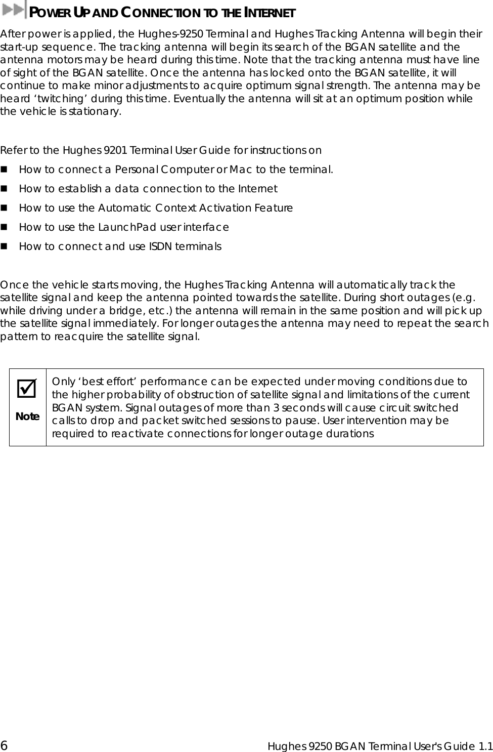  6  Hughes 9250 BGAN Terminal User&apos;s Guide 1.1  POWER UP AND CONNECTION TO THE INTERNET After power is applied, the Hughes-9250 Terminal and Hughes Tracking Antenna will begin their start-up sequence. The tracking antenna will begin its search of the BGAN satellite and the antenna motors may be heard during this time. Note that the tracking antenna must have line of sight of the BGAN satellite. Once the antenna has locked onto the BGAN satellite, it will continue to make minor adjustments to acquire optimum signal strength. The antenna may be heard ‘twitching’ during this time. Eventually the antenna will sit at an optimum position while the vehicle is stationary.  Refer to the Hughes 9201 Terminal User Guide for instructions on   How to connect a Personal Computer or Mac to the terminal.  How to establish a data connection to the Internet  How to use the Automatic Context Activation Feature  How to use the LaunchPad user interface  How to connect and use ISDN terminals  Once the vehicle starts moving, the Hughes Tracking Antenna will automatically track the satellite signal and keep the antenna pointed towards the satellite. During short outages (e.g. while driving under a bridge, etc.) the antenna will remain in the same position and will pick up the satellite signal immediately. For longer outages the antenna may need to repeat the search pattern to reacquire the satellite signal.  ; Note Only ‘best effort’ performance can be expected under moving conditions due to the higher probability of obstruction of satellite signal and limitations of the current BGAN system. Signal outages of more than 3 seconds will cause circuit switched calls to drop and packet switched sessions to pause. User intervention may be required to reactivate connections for longer outage durations  