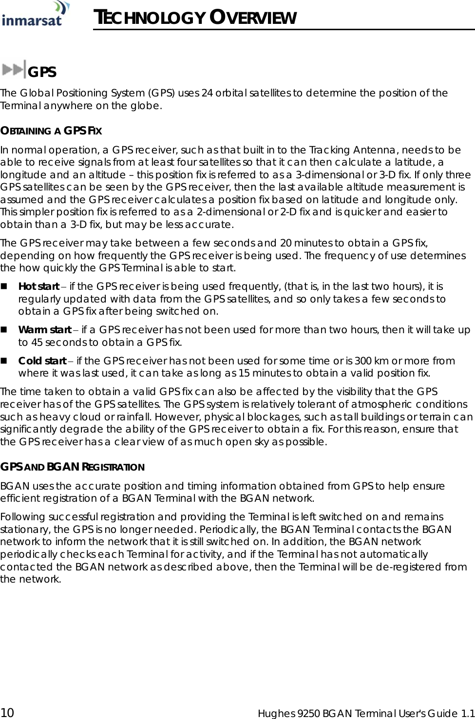  10  Hughes 9250 BGAN Terminal User&apos;s Guide 1.1   TECHNOLOGY OVERVIEW  GPS The Global Positioning System (GPS) uses 24 orbital satellites to determine the position of the Terminal anywhere on the globe.  OBTAINING A GPS FIX In normal operation, a GPS receiver, such as that built in to the Tracking Antenna, needs to be able to receive signals from at least four satellites so that it can then calculate a latitude, a longitude and an altitude – this position fix is referred to as a 3-dimensional or 3-D fix. If only three GPS satellites can be seen by the GPS receiver, then the last available altitude measurement is assumed and the GPS receiver calculates a position fix based on latitude and longitude only. This simpler position fix is referred to as a 2-dimensional or 2-D fix and is quicker and easier to obtain than a 3-D fix, but may be less accurate. The GPS receiver may take between a few seconds and 20 minutes to obtain a GPS fix, depending on how frequently the GPS receiver is being used. The frequency of use determines the how quickly the GPS Terminal is able to start.  Hot start − if the GPS receiver is being used frequently, (that is, in the last two hours), it is regularly updated with data from the GPS satellites, and so only takes a few seconds to obtain a GPS fix after being switched on.  Warm start − if a GPS receiver has not been used for more than two hours, then it will take up to 45 seconds to obtain a GPS fix.   Cold start − if the GPS receiver has not been used for some time or is 300 km or more from where it was last used, it can take as long as 15 minutes to obtain a valid position fix.  The time taken to obtain a valid GPS fix can also be affected by the visibility that the GPS receiver has of the GPS satellites. The GPS system is relatively tolerant of atmospheric conditions such as heavy cloud or rainfall. However, physical blockages, such as tall buildings or terrain can significantly degrade the ability of the GPS receiver to obtain a fix. For this reason, ensure that the GPS receiver has a clear view of as much open sky as possible. GPS AND BGAN REGISTRATION BGAN uses the accurate position and timing information obtained from GPS to help ensure efficient registration of a BGAN Terminal with the BGAN network.  Following successful registration and providing the Terminal is left switched on and remains stationary, the GPS is no longer needed. Periodically, the BGAN Terminal contacts the BGAN network to inform the network that it is still switched on. In addition, the BGAN network periodically checks each Terminal for activity, and if the Terminal has not automatically contacted the BGAN network as described above, then the Terminal will be de-registered from the network. 