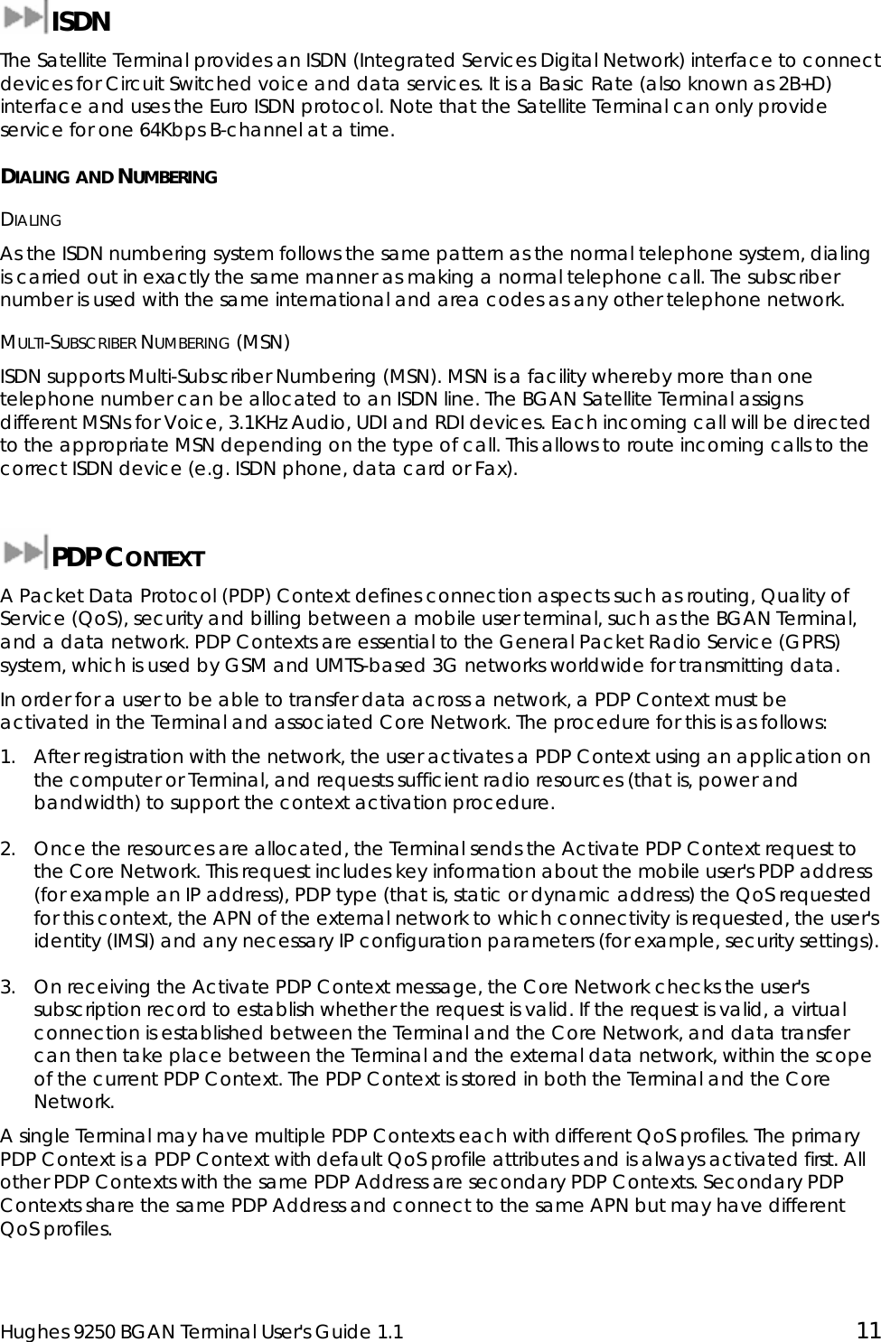  Hughes 9250 BGAN Terminal User&apos;s Guide 1.1  11  ISDN The Satellite Terminal provides an ISDN (Integrated Services Digital Network) interface to connect devices for Circuit Switched voice and data services. It is a Basic Rate (also known as 2B+D) interface and uses the Euro ISDN protocol. Note that the Satellite Terminal can only provide service for one 64Kbps B-channel at a time. DIALING AND NUMBERING DIALING As the ISDN numbering system follows the same pattern as the normal telephone system, dialing is carried out in exactly the same manner as making a normal telephone call. The subscriber number is used with the same international and area codes as any other telephone network. MULTI-SUBSCRIBER NUMBERING (MSN) ISDN supports Multi-Subscriber Numbering (MSN). MSN is a facility whereby more than one telephone number can be allocated to an ISDN line. The BGAN Satellite Terminal assigns different MSNs for Voice, 3.1KHz Audio, UDI and RDI devices. Each incoming call will be directed to the appropriate MSN depending on the type of call. This allows to route incoming calls to the correct ISDN device (e.g. ISDN phone, data card or Fax).  PDP CONTEXT A Packet Data Protocol (PDP) Context defines connection aspects such as routing, Quality of Service (QoS), security and billing between a mobile user terminal, such as the BGAN Terminal, and a data network. PDP Contexts are essential to the General Packet Radio Service (GPRS) system, which is used by GSM and UMTS-based 3G networks worldwide for transmitting data.  In order for a user to be able to transfer data across a network, a PDP Context must be activated in the Terminal and associated Core Network. The procedure for this is as follows: 1. After registration with the network, the user activates a PDP Context using an application on the computer or Terminal, and requests sufficient radio resources (that is, power and bandwidth) to support the context activation procedure. 2. Once the resources are allocated, the Terminal sends the Activate PDP Context request to the Core Network. This request includes key information about the mobile user&apos;s PDP address (for example an IP address), PDP type (that is, static or dynamic address) the QoS requested for this context, the APN of the external network to which connectivity is requested, the user&apos;s identity (IMSI) and any necessary IP configuration parameters (for example, security settings). 3. On receiving the Activate PDP Context message, the Core Network checks the user&apos;s subscription record to establish whether the request is valid. If the request is valid, a virtual connection is established between the Terminal and the Core Network, and data transfer can then take place between the Terminal and the external data network, within the scope of the current PDP Context. The PDP Context is stored in both the Terminal and the Core Network. A single Terminal may have multiple PDP Contexts each with different QoS profiles. The primary PDP Context is a PDP Context with default QoS profile attributes and is always activated first. All other PDP Contexts with the same PDP Address are secondary PDP Contexts. Secondary PDP Contexts share the same PDP Address and connect to the same APN but may have different QoS profiles. 