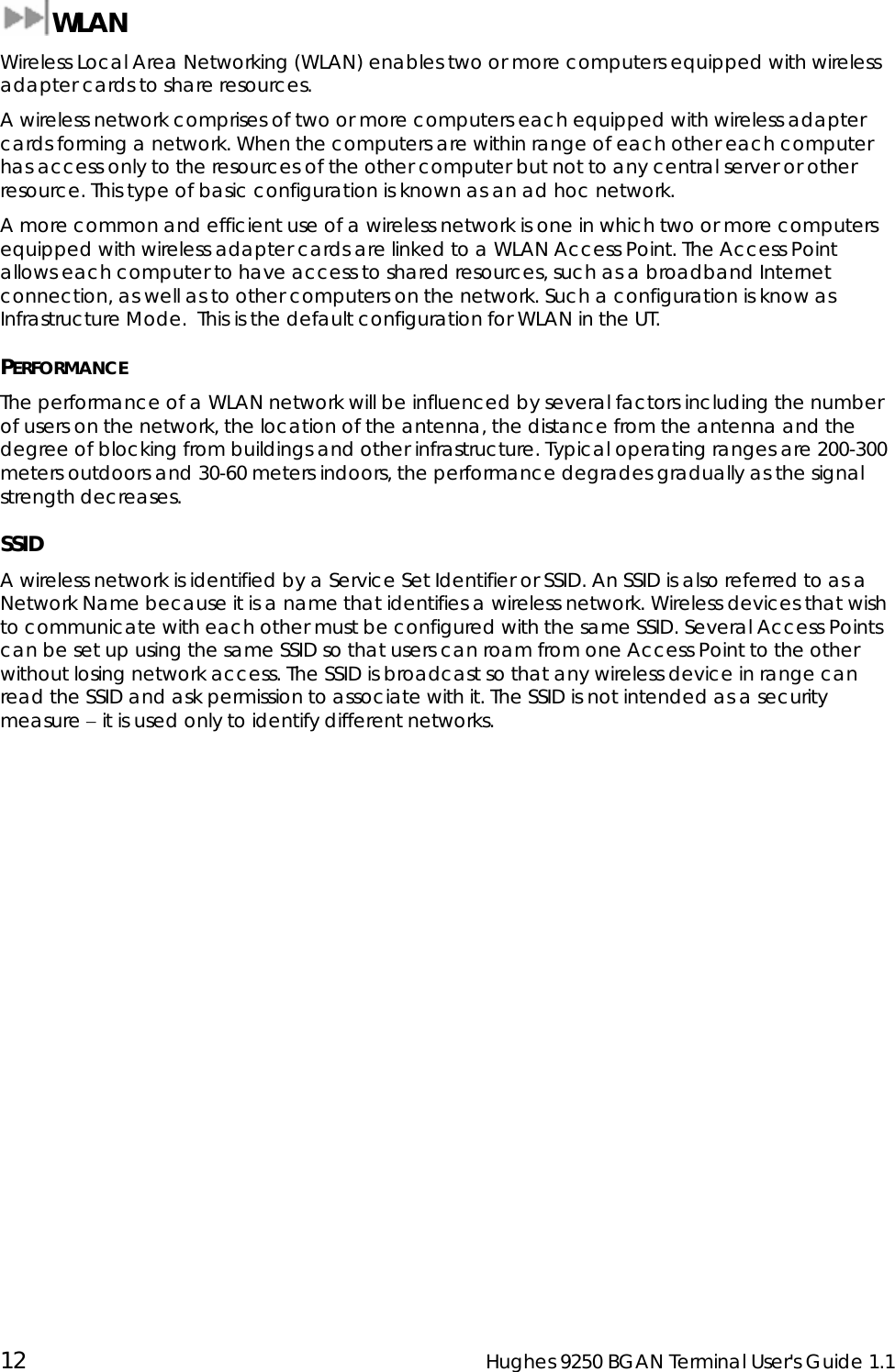  12  Hughes 9250 BGAN Terminal User&apos;s Guide 1.1  WLAN Wireless Local Area Networking (WLAN) enables two or more computers equipped with wireless adapter cards to share resources. A wireless network comprises of two or more computers each equipped with wireless adapter cards forming a network. When the computers are within range of each other each computer has access only to the resources of the other computer but not to any central server or other resource. This type of basic configuration is known as an ad hoc network. A more common and efficient use of a wireless network is one in which two or more computers equipped with wireless adapter cards are linked to a WLAN Access Point. The Access Point allows each computer to have access to shared resources, such as a broadband Internet connection, as well as to other computers on the network. Such a configuration is know as Infrastructure Mode.  This is the default configuration for WLAN in the UT. PERFORMANCE The performance of a WLAN network will be influenced by several factors including the number of users on the network, the location of the antenna, the distance from the antenna and the degree of blocking from buildings and other infrastructure. Typical operating ranges are 200-300 meters outdoors and 30-60 meters indoors, the performance degrades gradually as the signal strength decreases. SSID A wireless network is identified by a Service Set Identifier or SSID. An SSID is also referred to as a Network Name because it is a name that identifies a wireless network. Wireless devices that wish to communicate with each other must be configured with the same SSID. Several Access Points can be set up using the same SSID so that users can roam from one Access Point to the other without losing network access. The SSID is broadcast so that any wireless device in range can read the SSID and ask permission to associate with it. The SSID is not intended as a security measure − it is used only to identify different networks. 