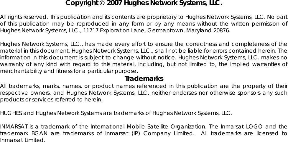                               Copyright © 2007 Hughes Network Systems, LLC.  All rights reserved. This publication and its contents are proprietary to Hughes Network Systems, LLC. No part of this publication may be reproduced in any form or by any means without the written permission of Hughes Network Systems, LLC., 11717 Exploration Lane, Germantown, Maryland 20876.  Hughes Network Systems, LLC., has made every effort to ensure the correctness and completeness of the material in this document. Hughes Network Systems, LLC., shall not be liable for errors contained herein. The information in this document is subject to change without notice. Hughes Network Systems, LLC. makes no warranty of any kind with regard to this material, including, but not limited to, the implied warranties of merchantability and fitness for a particular purpose. Trademarks All trademarks, marks, names, or product names referenced in this publication are the property of their respective owners, and Hughes Network Systems, LLC. neither endorses nor otherwise sponsors any such products or services referred to herein.  HUGHES and Hughes Network Systems are trademarks of Hughes Network Systems, LLC.  INMARSAT is a trademark of the International Mobile Satellite Organization. The Inmarsat LOGO and the trademark BGAN are trademarks of Inmarsat (IP) Company Limited.  All trademarks are licensed to Inmarsat Limited.  