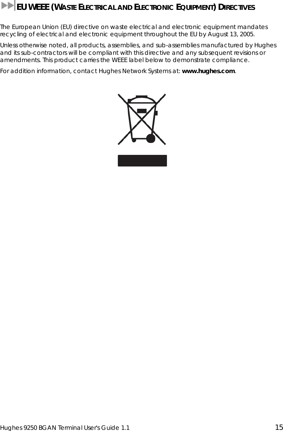  Hughes 9250 BGAN Terminal User&apos;s Guide 1.1  15  EU WEEE (WASTE ELECTRICAL AND ELECTRONIC EQUIPMENT) DIRECTIVES   The European Union (EU) directive on waste electrical and electronic equipment mandates recycling of electrical and electronic equipment throughout the EU by August 13, 2005. Unless otherwise noted, all products, assemblies, and sub-assemblies manufactured by Hughes and its sub-contractors will be compliant with this directive and any subsequent revisions or amendments. This product carries the WEEE label below to demonstrate compliance. For addition information, contact Hughes Network Systems at: www.hughes.com.   