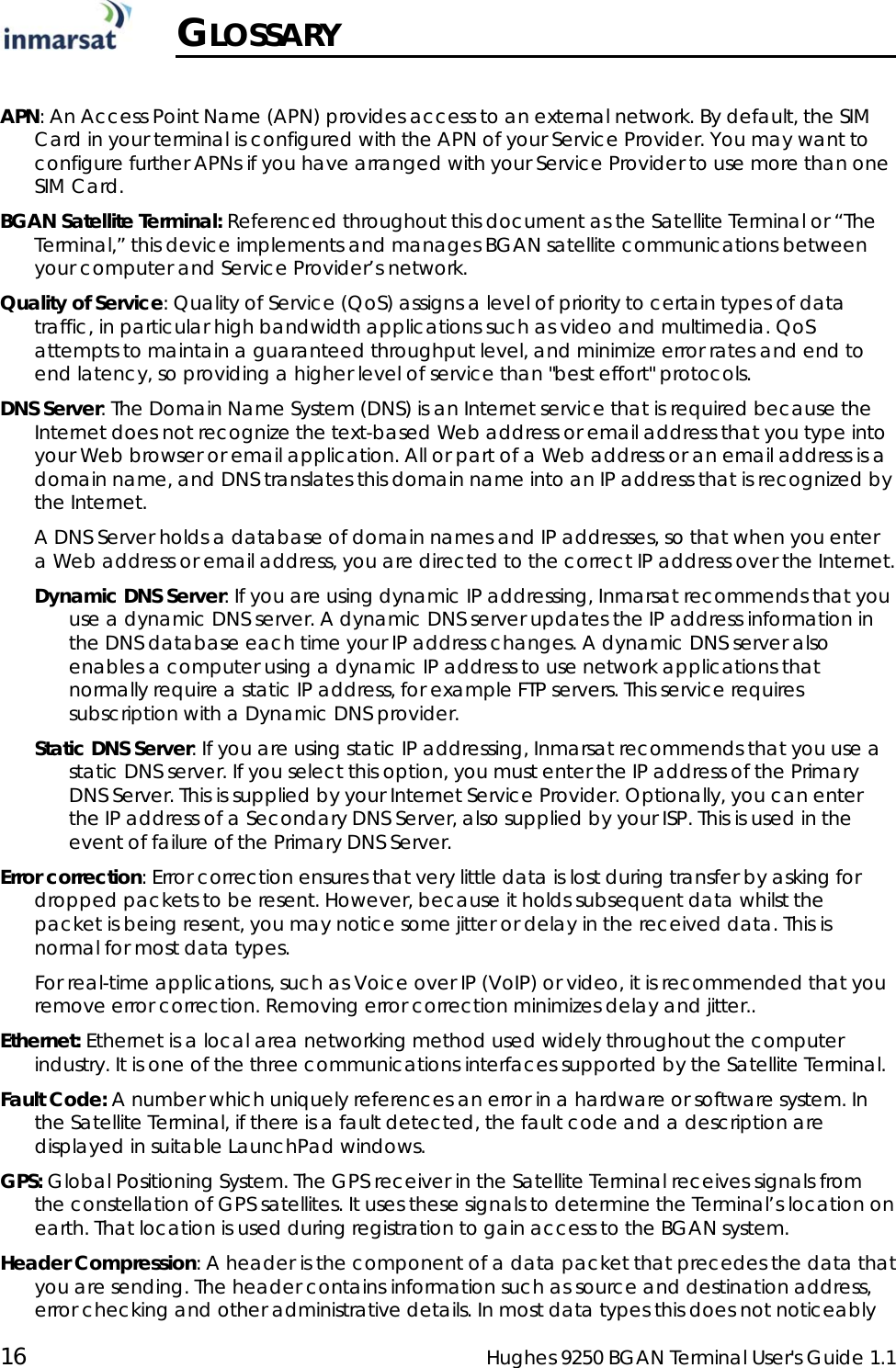  16  Hughes 9250 BGAN Terminal User&apos;s Guide 1.1   GLOSSARY  APN: An Access Point Name (APN) provides access to an external network. By default, the SIM Card in your terminal is configured with the APN of your Service Provider. You may want to configure further APNs if you have arranged with your Service Provider to use more than one SIM Card.  BGAN Satellite Terminal: Referenced throughout this document as the Satellite Terminal or “The Terminal,” this device implements and manages BGAN satellite communications between your computer and Service Provider’s network.  Quality of Service: Quality of Service (QoS) assigns a level of priority to certain types of data traffic, in particular high bandwidth applications such as video and multimedia. QoS attempts to maintain a guaranteed throughput level, and minimize error rates and end to end latency, so providing a higher level of service than &quot;best effort&quot; protocols.  DNS Server: The Domain Name System (DNS) is an Internet service that is required because the Internet does not recognize the text-based Web address or email address that you type into your Web browser or email application. All or part of a Web address or an email address is a domain name, and DNS translates this domain name into an IP address that is recognized by the Internet. A DNS Server holds a database of domain names and IP addresses, so that when you enter a Web address or email address, you are directed to the correct IP address over the Internet. Dynamic DNS Server: If you are using dynamic IP addressing, Inmarsat recommends that you use a dynamic DNS server. A dynamic DNS server updates the IP address information in the DNS database each time your IP address changes. A dynamic DNS server also enables a computer using a dynamic IP address to use network applications that normally require a static IP address, for example FTP servers. This service requires subscription with a Dynamic DNS provider. Static DNS Server: If you are using static IP addressing, Inmarsat recommends that you use a static DNS server. If you select this option, you must enter the IP address of the Primary DNS Server. This is supplied by your Internet Service Provider. Optionally, you can enter the IP address of a Secondary DNS Server, also supplied by your ISP. This is used in the event of failure of the Primary DNS Server. Error correction: Error correction ensures that very little data is lost during transfer by asking for dropped packets to be resent. However, because it holds subsequent data whilst the packet is being resent, you may notice some jitter or delay in the received data. This is normal for most data types.    For real-time applications, such as Voice over IP (VoIP) or video, it is recommended that you remove error correction. Removing error correction minimizes delay and jitter.. Ethernet: Ethernet is a local area networking method used widely throughout the computer industry. It is one of the three communications interfaces supported by the Satellite Terminal. Fault Code: A number which uniquely references an error in a hardware or software system. In the Satellite Terminal, if there is a fault detected, the fault code and a description are displayed in suitable LaunchPad windows. GPS: Global Positioning System. The GPS receiver in the Satellite Terminal receives signals from the constellation of GPS satellites. It uses these signals to determine the Terminal’s location on earth. That location is used during registration to gain access to the BGAN system. Header Compression: A header is the component of a data packet that precedes the data that you are sending. The header contains information such as source and destination address, error checking and other administrative details. In most data types this does not noticeably 