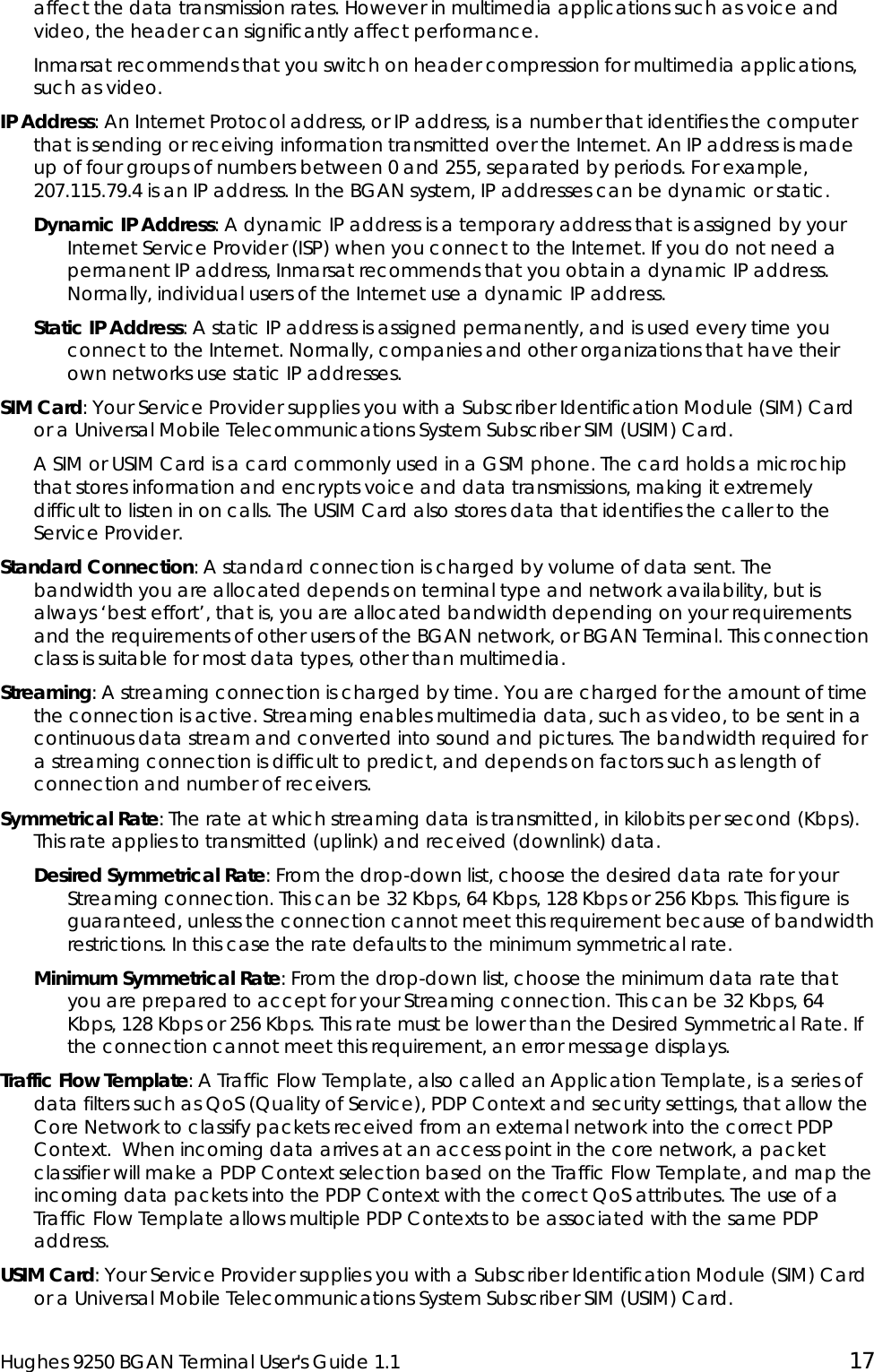  Hughes 9250 BGAN Terminal User&apos;s Guide 1.1  17 affect the data transmission rates. However in multimedia applications such as voice and video, the header can significantly affect performance. Inmarsat recommends that you switch on header compression for multimedia applications, such as video. IP Address: An Internet Protocol address, or IP address, is a number that identifies the computer that is sending or receiving information transmitted over the Internet. An IP address is made up of four groups of numbers between 0 and 255, separated by periods. For example, 207.115.79.4 is an IP address. In the BGAN system, IP addresses can be dynamic or static. Dynamic IP Address: A dynamic IP address is a temporary address that is assigned by your Internet Service Provider (ISP) when you connect to the Internet. If you do not need a permanent IP address, Inmarsat recommends that you obtain a dynamic IP address. Normally, individual users of the Internet use a dynamic IP address. Static IP Address: A static IP address is assigned permanently, and is used every time you connect to the Internet. Normally, companies and other organizations that have their own networks use static IP addresses. SIM Card: Your Service Provider supplies you with a Subscriber Identification Module (SIM) Card or a Universal Mobile Telecommunications System Subscriber SIM (USIM) Card.  A SIM or USIM Card is a card commonly used in a GSM phone. The card holds a microchip that stores information and encrypts voice and data transmissions, making it extremely difficult to listen in on calls. The USIM Card also stores data that identifies the caller to the Service Provider. Standard Connection: A standard connection is charged by volume of data sent. The bandwidth you are allocated depends on terminal type and network availability, but is always ‘best effort’, that is, you are allocated bandwidth depending on your requirements and the requirements of other users of the BGAN network, or BGAN Terminal. This connection class is suitable for most data types, other than multimedia. Streaming: A streaming connection is charged by time. You are charged for the amount of time the connection is active. Streaming enables multimedia data, such as video, to be sent in a continuous data stream and converted into sound and pictures. The bandwidth required for a streaming connection is difficult to predict, and depends on factors such as length of connection and number of receivers.  Symmetrical Rate: The rate at which streaming data is transmitted, in kilobits per second (Kbps). This rate applies to transmitted (uplink) and received (downlink) data. Desired Symmetrical Rate: From the drop-down list, choose the desired data rate for your Streaming connection. This can be 32 Kbps, 64 Kbps, 128 Kbps or 256 Kbps. This figure is guaranteed, unless the connection cannot meet this requirement because of bandwidth restrictions. In this case the rate defaults to the minimum symmetrical rate. Minimum Symmetrical Rate: From the drop-down list, choose the minimum data rate that you are prepared to accept for your Streaming connection. This can be 32 Kbps, 64 Kbps, 128 Kbps or 256 Kbps. This rate must be lower than the Desired Symmetrical Rate. If the connection cannot meet this requirement, an error message displays. Traffic Flow Template: A Traffic Flow Template, also called an Application Template, is a series of data filters such as QoS (Quality of Service), PDP Context and security settings, that allow the  Core Network to classify packets received from an external network into the correct PDP Context.  When incoming data arrives at an access point in the core network, a packet classifier will make a PDP Context selection based on the Traffic Flow Template, and map the incoming data packets into the PDP Context with the correct QoS attributes. The use of a Traffic Flow Template allows multiple PDP Contexts to be associated with the same PDP address. USIM Card: Your Service Provider supplies you with a Subscriber Identification Module (SIM) Card or a Universal Mobile Telecommunications System Subscriber SIM (USIM) Card.  