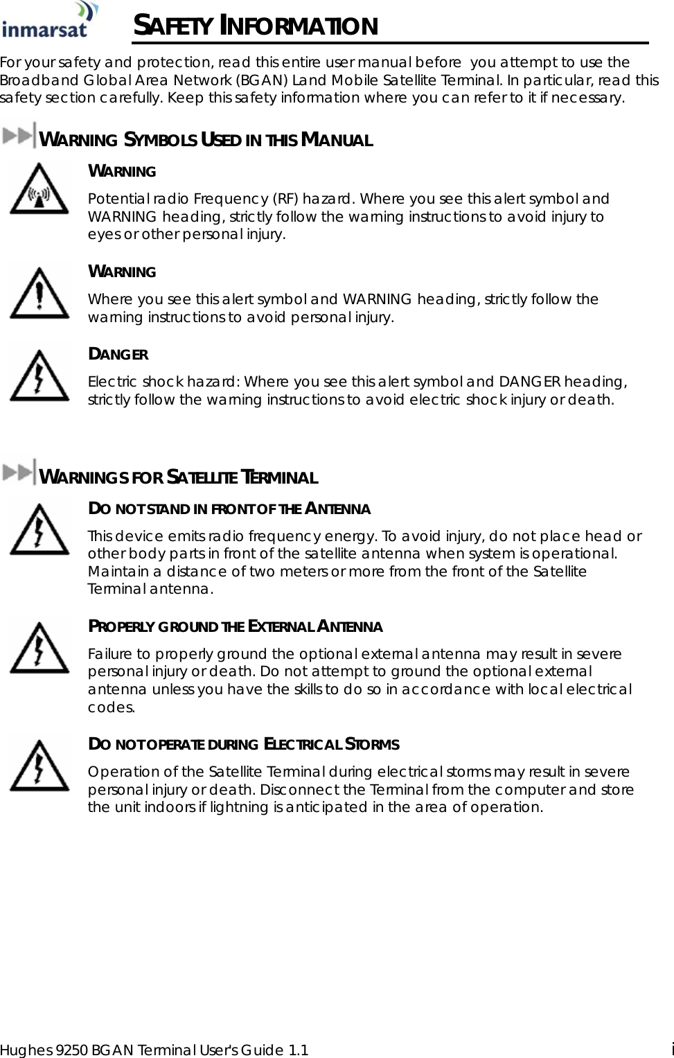  Hughes 9250 BGAN Terminal User&apos;s Guide 1.1  i  SAFETY INFORMATION For your safety and protection, read this entire user manual before  you attempt to use the Broadband Global Area Network (BGAN) Land Mobile Satellite Terminal. In particular, read this safety section carefully. Keep this safety information where you can refer to it if necessary. WARNING SYMBOLS USED IN THIS MANUAL  WARNING Potential radio Frequency (RF) hazard. Where you see this alert symbol and WARNING heading, strictly follow the warning instructions to avoid injury to eyes or other personal injury.  WARNING Where you see this alert symbol and WARNING heading, strictly follow the warning instructions to avoid personal injury.  DANGER Electric shock hazard: Where you see this alert symbol and DANGER heading, strictly follow the warning instructions to avoid electric shock injury or death.  WARNINGS FOR SATELLITE TERMINAL  DO NOT STAND IN FRONT OF THE ANTENNA This device emits radio frequency energy. To avoid injury, do not place head or other body parts in front of the satellite antenna when system is operational. Maintain a distance of two meters or more from the front of the Satellite Terminal antenna.  PROPERLY GROUND THE EXTERNAL ANTENNA Failure to properly ground the optional external antenna may result in severe personal injury or death. Do not attempt to ground the optional external antenna unless you have the skills to do so in accordance with local electrical codes.  DO NOT OPERATE DURING ELECTRICAL STORMS Operation of the Satellite Terminal during electrical storms may result in severe personal injury or death. Disconnect the Terminal from the computer and store the unit indoors if lightning is anticipated in the area of operation. 