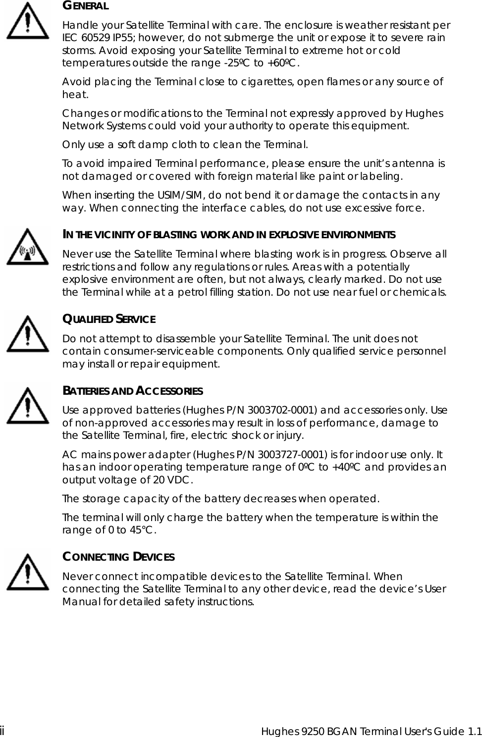  ii  Hughes 9250 BGAN Terminal User&apos;s Guide 1.1   GENERAL Handle your Satellite Terminal with care. The enclosure is weather resistant per IEC 60529 IP55; however, do not submerge the unit or expose it to severe rain storms. Avoid exposing your Satellite Terminal to extreme hot or cold temperatures outside the range -25ºC to +60ºC. Avoid placing the Terminal close to cigarettes, open flames or any source of heat. Changes or modifications to the Terminal not expressly approved by Hughes Network Systems could void your authority to operate this equipment. Only use a soft damp cloth to clean the Terminal. To avoid impaired Terminal performance, please ensure the unit’s antenna is not damaged or covered with foreign material like paint or labeling. When inserting the USIM/SIM, do not bend it or damage the contacts in any way. When connecting the interface cables, do not use excessive force.  IN THE VICINITY OF BLASTING WORK AND IN EXPLOSIVE ENVIRONMENTS Never use the Satellite Terminal where blasting work is in progress. Observe all restrictions and follow any regulations or rules. Areas with a potentially explosive environment are often, but not always, clearly marked. Do not use the Terminal while at a petrol filling station. Do not use near fuel or chemicals.  QUALIFIED SERVICE Do not attempt to disassemble your Satellite Terminal. The unit does not contain consumer-serviceable components. Only qualified service personnel may install or repair equipment.  BATTERIES AND ACCESSORIES Use approved batteries (Hughes P/N 3003702-0001) and accessories only. Use of non-approved accessories may result in loss of performance, damage to the Satellite Terminal, fire, electric shock or injury.  AC mains power adapter (Hughes P/N 3003727-0001) is for indoor use only. It has an indoor operating temperature range of 0ºC to +40ºC and provides an output voltage of 20 VDC.  The storage capacity of the battery decreases when operated. The terminal will only charge the battery when the temperature is within the range of 0 to 45°C.  CONNECTING DEVICES Never connect incompatible devices to the Satellite Terminal. When connecting the Satellite Terminal to any other device, read the device’s User Manual for detailed safety instructions. 