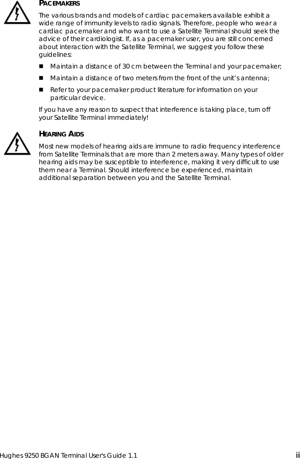  Hughes 9250 BGAN Terminal User&apos;s Guide 1.1  iii   PACEMAKERS The various brands and models of cardiac pacemakers available exhibit a wide range of immunity levels to radio signals. Therefore, people who wear a cardiac pacemaker and who want to use a Satellite Terminal should seek the advice of their cardiologist. If, as a pacemaker user, you are still concerned about interaction with the Satellite Terminal, we suggest you follow these guidelines:  Maintain a distance of 30 cm between the Terminal and your pacemaker;  Maintain a distance of two meters from the front of the unit’s antenna;  Refer to your pacemaker product literature for information on your particular device. If you have any reason to suspect that interference is taking place, turn off your Satellite Terminal immediately!  HEARING AIDS Most new models of hearing aids are immune to radio frequency interference from Satellite Terminals that are more than 2 meters away. Many types of older hearing aids may be susceptible to interference, making it very difficult to use them near a Terminal. Should interference be experienced, maintain additional separation between you and the Satellite Terminal.   