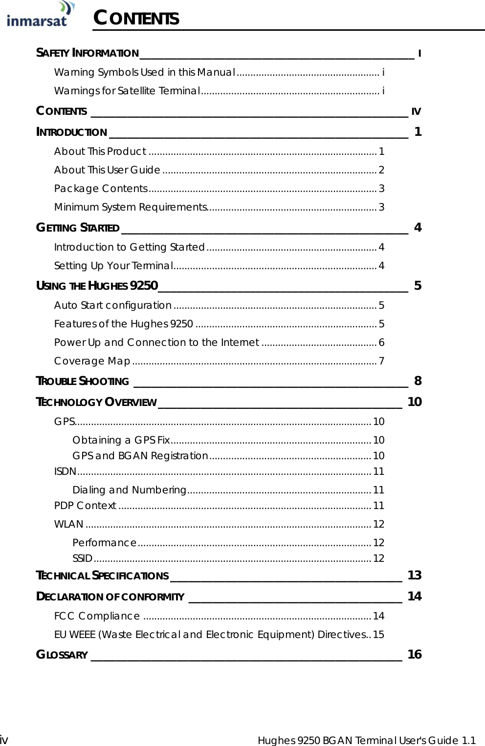  iv  Hughes 9250 BGAN Terminal User&apos;s Guide 1.1  CONTENTS  SAFETY INFORMATION_____________________________________________ I Warning Symbols Used in this Manual.................................................... i Warnings for Satellite Terminal................................................................. i CONTENTS ____________________________________________________ IV INTRODUCTION _________________________________________________ 1 About This Product ...................................................................................1 About This User Guide..............................................................................2 Package Contents...................................................................................3 Minimum System Requirements..............................................................3 GETTING STARTED _______________________________________________ 4 Introduction to Getting Started..............................................................4 Setting Up Your Terminal..........................................................................4 USING THE HUGHES 9250_________________________________________ 5 Auto Start configuration..........................................................................5 Features of the Hughes 9250 ..................................................................5 Power Up and Connection to the Internet ..........................................6 Coverage Map.........................................................................................7 TROUBLE SHOOTING _____________________________________________ 8 TECHNOLOGY OVERVIEW ________________________________________ 10 GPS............................................................................................................10 Obtaining a GPS Fix.........................................................................10 GPS and BGAN Registration...........................................................10 ISDN...........................................................................................................11 Dialing and Numbering...................................................................11 PDP Context ............................................................................................11 WLAN........................................................................................................12 Performance.....................................................................................12 SSID.....................................................................................................12 TECHNICAL SPECIFICATIONS ______________________________________ 13 DECLARATION OF CONFORMITY ___________________________________ 14 FCC Compliance ...................................................................................14 EU WEEE (Waste Electrical and Electronic Equipment) Directives..15 GLOSSARY ___________________________________________________ 16  