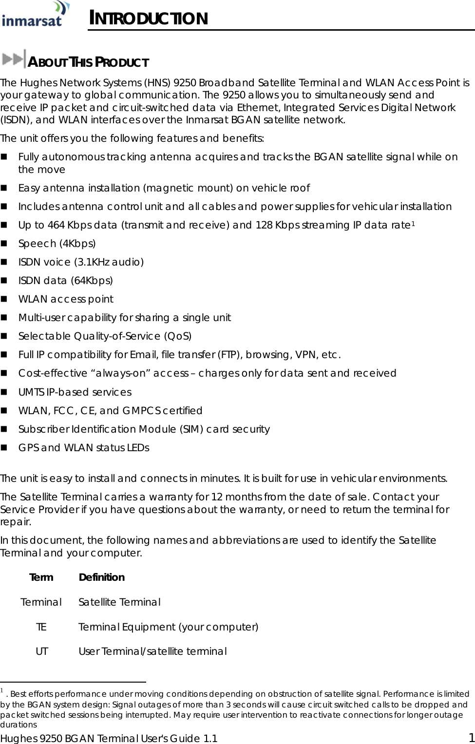  Hughes 9250 BGAN Terminal User&apos;s Guide 1.1  1  INTRODUCTION  ABOUT THIS PRODUCT The Hughes Network Systems (HNS) 9250 Broadband Satellite Terminal and WLAN Access Point is your gateway to global communication. The 9250 allows you to simultaneously send and receive IP packet and circuit-switched data via Ethernet, Integrated Services Digital Network (ISDN), and WLAN interfaces over the Inmarsat BGAN satellite network.  The unit offers you the following features and benefits:  Fully autonomous tracking antenna acquires and tracks the BGAN satellite signal while on the move  Easy antenna installation (magnetic mount) on vehicle roof  Includes antenna control unit and all cables and power supplies for vehicular installation   Up to 464 Kbps data (transmit and receive) and 128 Kbps streaming IP data rate1  Speech (4Kbps)  ISDN voice (3.1KHz audio)  ISDN data (64Kbps)  WLAN access point  Multi-user capability for sharing a single unit  Selectable Quality-of-Service (QoS)  Full IP compatibility for Email, file transfer (FTP), browsing, VPN, etc.  Cost-effective “always-on” access – charges only for data sent and received  UMTS IP-based services  WLAN, FCC, CE, and GMPCS certified  Subscriber Identification Module (SIM) card security  GPS and WLAN status LEDs  The unit is easy to install and connects in minutes. It is built for use in vehicular environments. The Satellite Terminal carries a warranty for 12 months from the date of sale. Contact your Service Provider if you have questions about the warranty, or need to return the terminal for repair. In this document, the following names and abbreviations are used to identify the Satellite Terminal and your computer. Term Definition Terminal Satellite Terminal TE Terminal Equipment (your computer) UT User Terminal/satellite terminal                                                  1 . Best efforts performance under moving conditions depending on obstruction of satellite signal. Performance is limited by the BGAN system design: Signal outages of more than 3 seconds will cause circuit switched calls to be dropped and packet switched sessions being interrupted. May require user intervention to reactivate connections for longer outage durations 