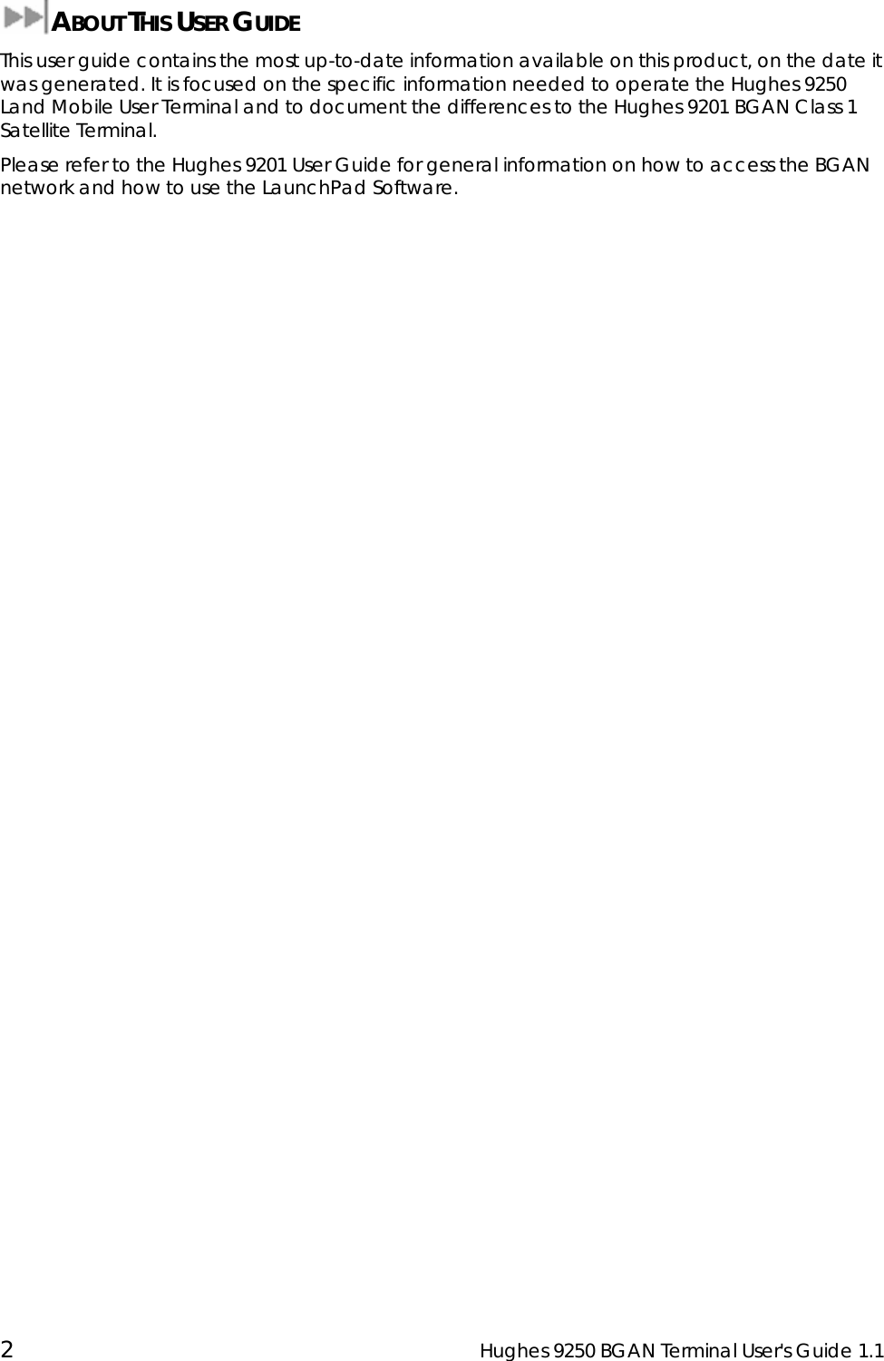  2  Hughes 9250 BGAN Terminal User&apos;s Guide 1.1  ABOUT THIS USER GUIDE This user guide contains the most up-to-date information available on this product, on the date it was generated. It is focused on the specific information needed to operate the Hughes 9250 Land Mobile User Terminal and to document the differences to the Hughes 9201 BGAN Class 1 Satellite Terminal. Please refer to the Hughes 9201 User Guide for general information on how to access the BGAN network and how to use the LaunchPad Software.  