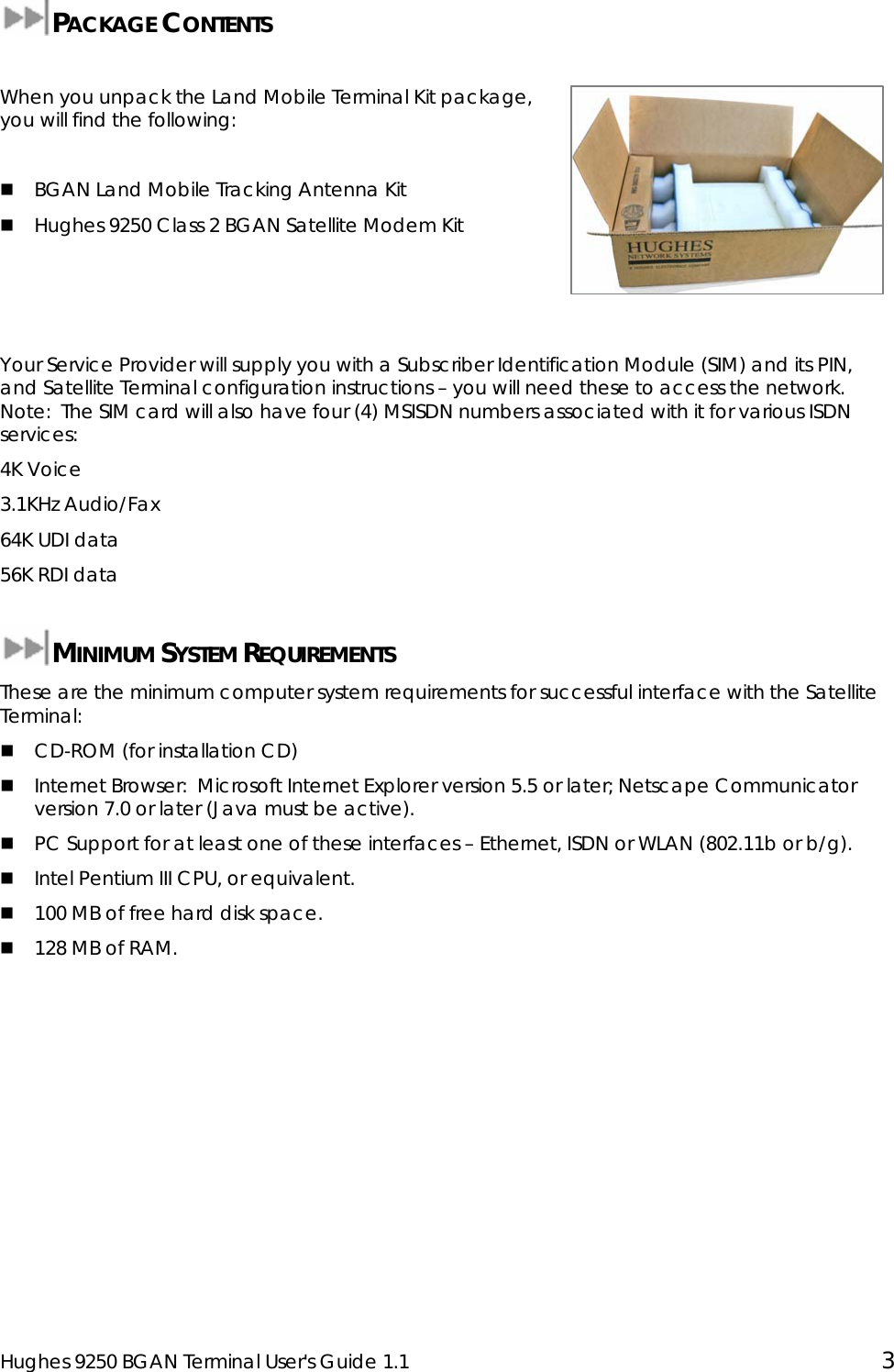  Hughes 9250 BGAN Terminal User&apos;s Guide 1.1  3  PACKAGE CONTENTS  When you unpack the Land Mobile Terminal Kit package, you will find the following:   BGAN Land Mobile Tracking Antenna Kit  Hughes 9250 Class 2 BGAN Satellite Modem Kit    Your Service Provider will supply you with a Subscriber Identification Module (SIM) and its PIN, and Satellite Terminal configuration instructions – you will need these to access the network.   Note:  The SIM card will also have four (4) MSISDN numbers associated with it for various ISDN services: 4K Voice 3.1KHz Audio/Fax 64K UDI data 56K RDI data  MINIMUM SYSTEM REQUIREMENTS These are the minimum computer system requirements for successful interface with the Satellite Terminal:  CD-ROM (for installation CD)  Internet Browser:  Microsoft Internet Explorer version 5.5 or later; Netscape Communicator version 7.0 or later (Java must be active).  PC Support for at least one of these interfaces – Ethernet, ISDN or WLAN (802.11b or b/g).  Intel Pentium III CPU, or equivalent.  100 MB of free hard disk space.  128 MB of RAM.  