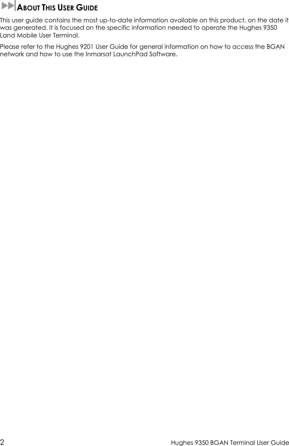  2  Hughes 9350 BGAN Terminal User Guide  ABOUT THIS USER GUIDE This user guide contains the most up-to-date information available on this product, on the date it was generated. It is focused on the specific information needed to operate the Hughes 9350 Land Mobile User Terminal. Please refer to the Hughes 9201 User Guide for general information on how to access the BGAN network and how to use the Inmarsat LaunchPad Software.  