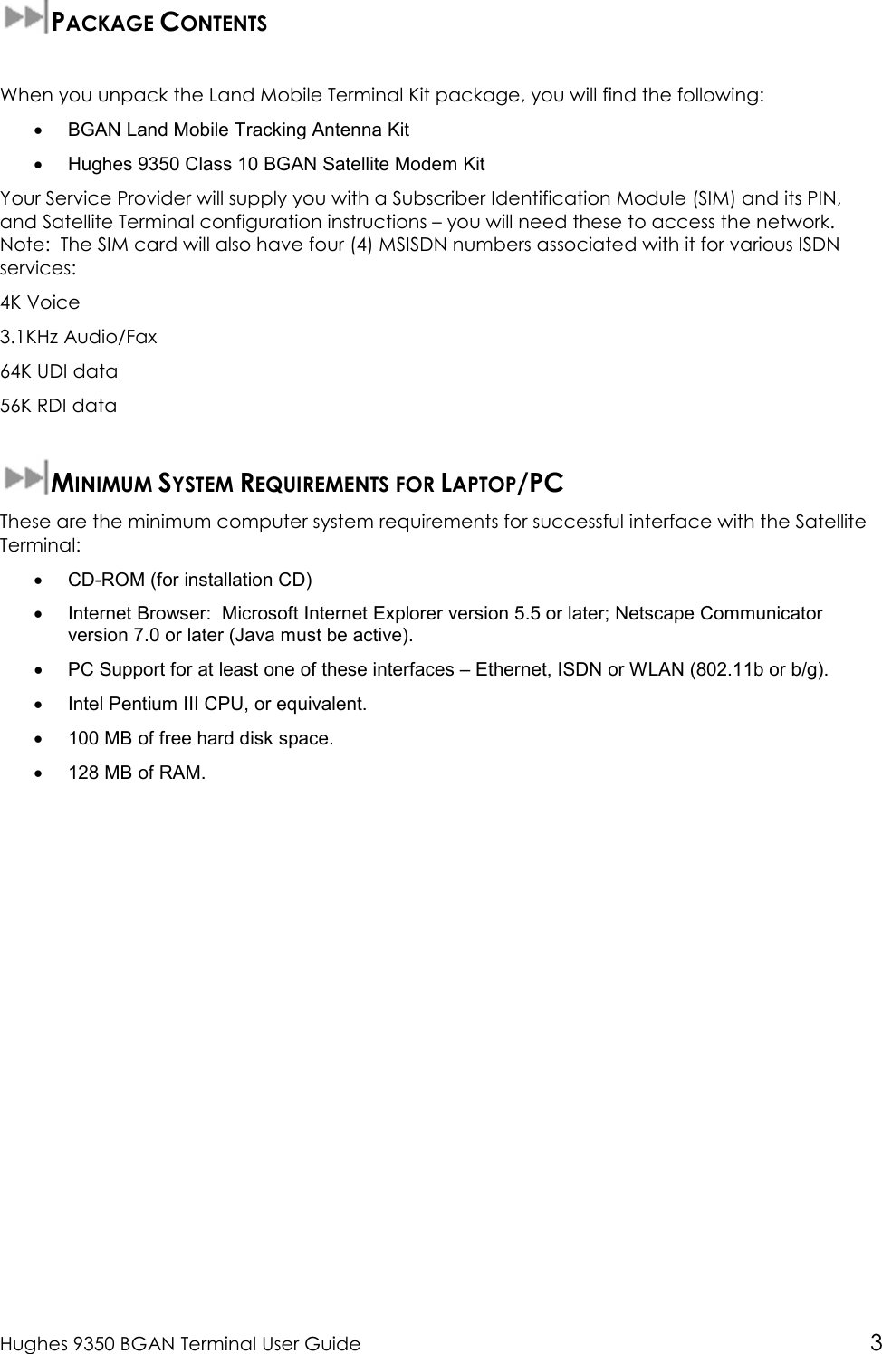  Hughes 9350 BGAN Terminal User Guide 3  PACKAGE CONTENTS  When you unpack the Land Mobile Terminal Kit package, you will find the following: •  BGAN Land Mobile Tracking Antenna Kit •  Hughes 9350 Class 10 BGAN Satellite Modem Kit Your Service Provider will supply you with a Subscriber Identification Module (SIM) and its PIN, and Satellite Terminal configuration instructions – you will need these to access the network.   Note:  The SIM card will also have four (4) MSISDN numbers associated with it for various ISDN services: 4K Voice 3.1KHz Audio/Fax 64K UDI data 56K RDI data  MINIMUM SYSTEM REQUIREMENTS FOR LAPTOP/PC These are the minimum computer system requirements for successful interface with the Satellite Terminal: •  CD-ROM (for installation CD) •  Internet Browser:  Microsoft Internet Explorer version 5.5 or later; Netscape Communicator version 7.0 or later (Java must be active). •  PC Support for at least one of these interfaces – Ethernet, ISDN or WLAN (802.11b or b/g). •  Intel Pentium III CPU, or equivalent. •  100 MB of free hard disk space. •  128 MB of RAM.  