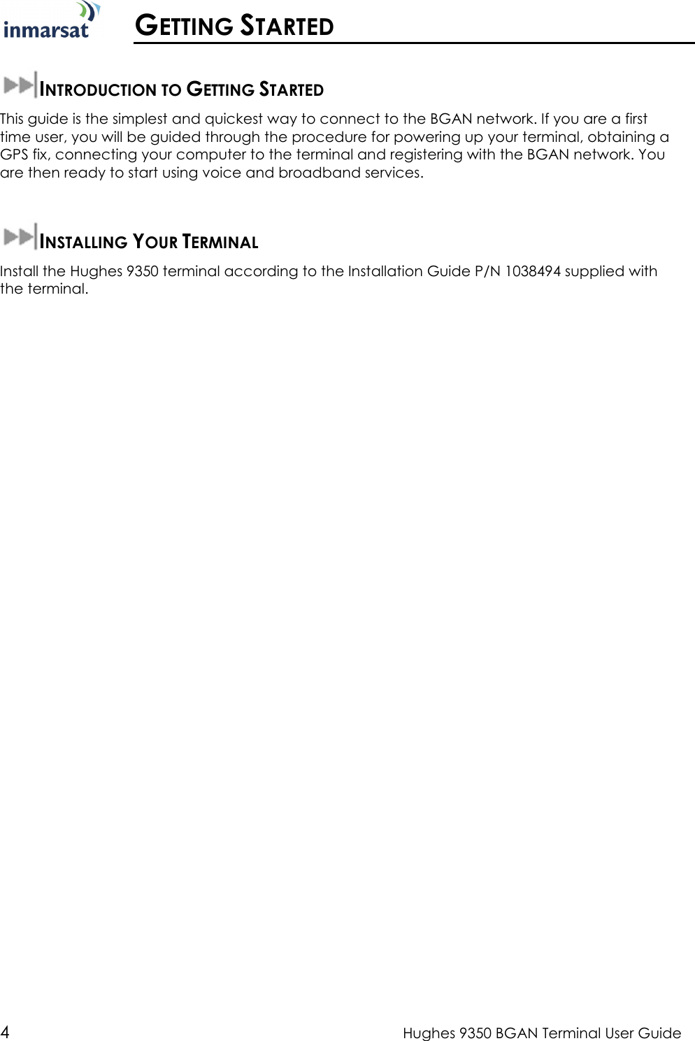  4  Hughes 9350 BGAN Terminal User Guide   GETTING STARTED  INTRODUCTION TO GETTING STARTED This guide is the simplest and quickest way to connect to the BGAN network. If you are a first time user, you will be guided through the procedure for powering up your terminal, obtaining a GPS fix, connecting your computer to the terminal and registering with the BGAN network. You are then ready to start using voice and broadband services.  INSTALLING YOUR TERMINAL Install the Hughes 9350 terminal according to the Installation Guide P/N 1038494 supplied with the terminal.  