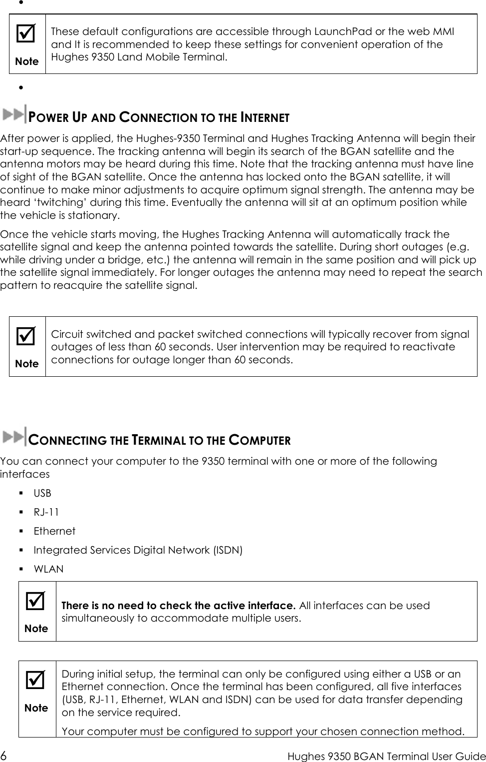  6  Hughes 9350 BGAN Terminal User Guide •    Note These default configurations are accessible through LaunchPad or the web MMI and It is recommended to keep these settings for convenient operation of the Hughes 9350 Land Mobile Terminal. •   POWER UP AND CONNECTION TO THE INTERNET After power is applied, the Hughes-9350 Terminal and Hughes Tracking Antenna will begin their start-up sequence. The tracking antenna will begin its search of the BGAN satellite and the antenna motors may be heard during this time. Note that the tracking antenna must have line of sight of the BGAN satellite. Once the antenna has locked onto the BGAN satellite, it will continue to make minor adjustments to acquire optimum signal strength. The antenna may be heard ‘twitching’ during this time. Eventually the antenna will sit at an optimum position while the vehicle is stationary. Once the vehicle starts moving, the Hughes Tracking Antenna will automatically track the satellite signal and keep the antenna pointed towards the satellite. During short outages (e.g. while driving under a bridge, etc.) the antenna will remain in the same position and will pick up the satellite signal immediately. For longer outages the antenna may need to repeat the search pattern to reacquire the satellite signal.   Note Circuit switched and packet switched connections will typically recover from signal outages of less than 60 seconds. User intervention may be required to reactivate connections for outage longer than 60 seconds.   CONNECTING THE TERMINAL TO THE COMPUTER You can connect your computer to the 9350 terminal with one or more of the following interfaces  USB  RJ-11  Ethernet  Integrated Services Digital Network (ISDN)  WLAN  Note There is no need to check the active interface. All interfaces can be used simultaneously to accommodate multiple users.   Note During initial setup, the terminal can only be configured using either a USB or an Ethernet connection. Once the terminal has been configured, all five interfaces (USB, RJ-11, Ethernet, WLAN and ISDN) can be used for data transfer depending on the service required. Your computer must be configured to support your chosen connection method. 