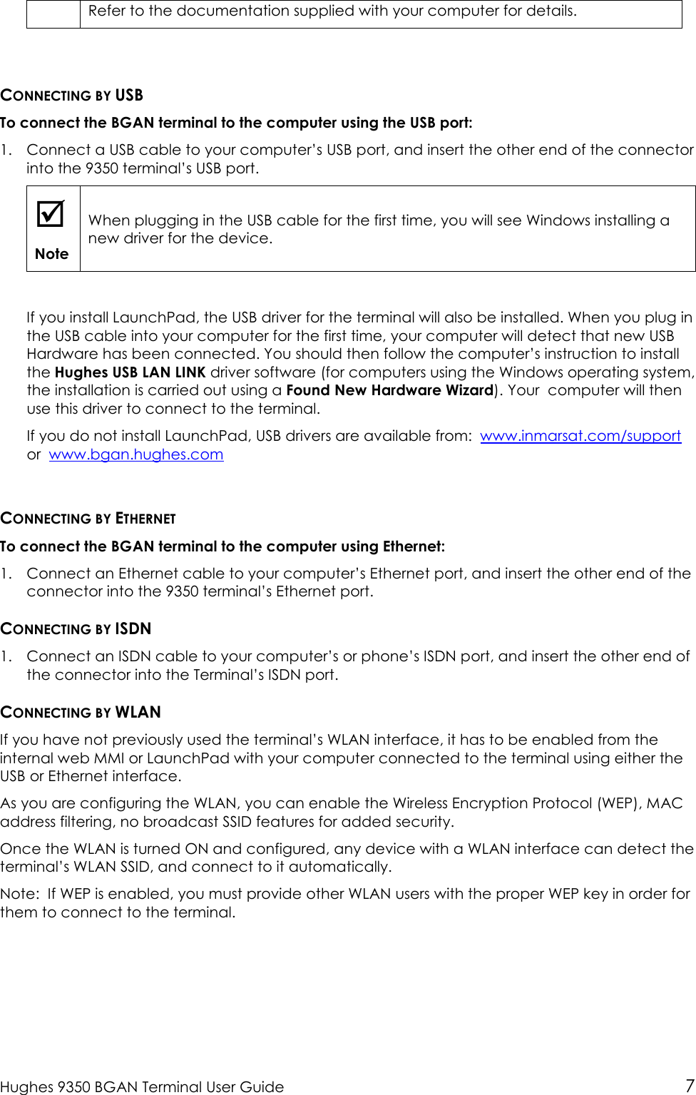 Hughes 9350 BGAN Terminal User Guide 7 Refer to the documentation supplied with your computer for details.  CONNECTING BY USB To connect the BGAN terminal to the computer using the USB port: 1. Connect a USB cable to your computer’s USB port, and insert the other end of the connector into the 9350 terminal’s USB port.  Note When plugging in the USB cable for the first time, you will see Windows installing a new driver for the device.  If you install LaunchPad, the USB driver for the terminal will also be installed. When you plug in the USB cable into your computer for the first time, your computer will detect that new USB Hardware has been connected. You should then follow the computer’s instruction to install the Hughes USB LAN LINK driver software (for computers using the Windows operating system, the installation is carried out using a Found New Hardware Wizard). Your  computer will then use this driver to connect to the terminal.  If you do not install LaunchPad, USB drivers are available from:  www.inmarsat.com/support  or  www.bgan.hughes.com  CONNECTING BY ETHERNET To connect the BGAN terminal to the computer using Ethernet: 1. Connect an Ethernet cable to your computer’s Ethernet port, and insert the other end of the connector into the 9350 terminal’s Ethernet port. CONNECTING BY ISDN 1. Connect an ISDN cable to your computer’s or phone’s ISDN port, and insert the other end of the connector into the Terminal’s ISDN port. CONNECTING BY WLAN If you have not previously used the terminal’s WLAN interface, it has to be enabled from the internal web MMI or LaunchPad with your computer connected to the terminal using either the USB or Ethernet interface.  As you are configuring the WLAN, you can enable the Wireless Encryption Protocol (WEP), MAC address filtering, no broadcast SSID features for added security.  Once the WLAN is turned ON and configured, any device with a WLAN interface can detect the terminal’s WLAN SSID, and connect to it automatically.   Note:  If WEP is enabled, you must provide other WLAN users with the proper WEP key in order for them to connect to the terminal. 