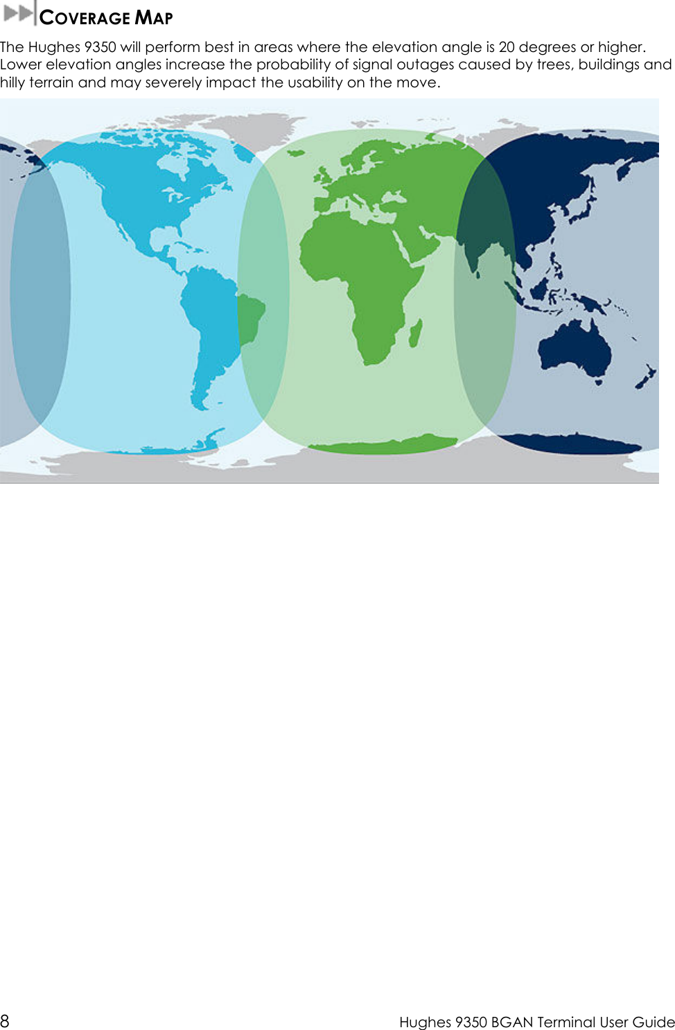  8  Hughes 9350 BGAN Terminal User Guide  COVERAGE MAP The Hughes 9350 will perform best in areas where the elevation angle is 20 degrees or higher. Lower elevation angles increase the probability of signal outages caused by trees, buildings and hilly terrain and may severely impact the usability on the move.   