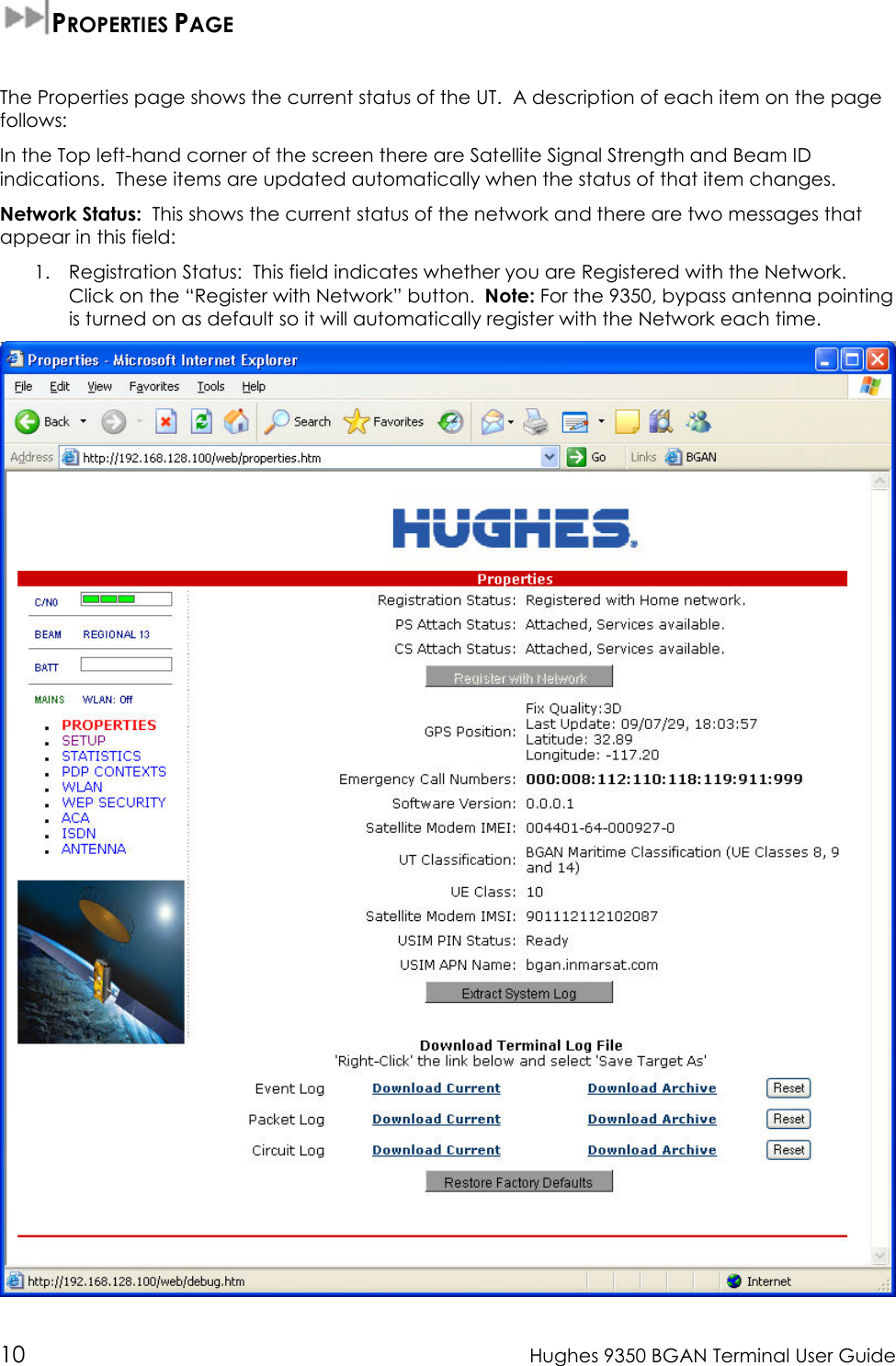  10  Hughes 9350 BGAN Terminal User Guide  PROPERTIES PAGE  The Properties page shows the current status of the UT.  A description of each item on the page follows: In the Top left-hand corner of the screen there are Satellite Signal Strength and Beam ID indications.  These items are updated automatically when the status of that item changes. Network Status:  This shows the current status of the network and there are two messages that appear in this field: 1. Registration Status:  This field indicates whether you are Registered with the Network.  Click on the “Register with Network” button.  Note: For the 9350, bypass antenna pointing is turned on as default so it will automatically register with the Network each time.  