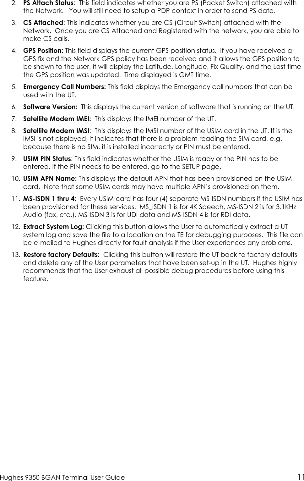  Hughes 9350 BGAN Terminal User Guide 11 2. PS Attach Status:  This field indicates whether you are PS (Packet Switch) attached with the Network.   You will still need to setup a PDP context in order to send PS data.    3. CS Attached: This indicates whether you are CS (Circuit Switch) attached with the Network.  Once you are CS Attached and Registered with the network, you are able to make CS calls. 4. GPS Position: This field displays the current GPS position status.  If you have received a GPS fix and the Network GPS policy has been received and it allows the GPS position to be shown to the user, it will display the Latitude, Longitude, Fix Quality, and the Last time the GPS position was updated.  Time displayed is GMT time. 5. Emergency Call Numbers: This field displays the Emergency call numbers that can be used with the UT. 6. Software Version:  This displays the current version of software that is running on the UT. 7. Satellite Modem IMEI:  This displays the IMEI number of the UT. 8. Satellite Modem IMSI:  This displays the IMSI number of the USIM card in the UT. If is the IMSI is not displayed, it indicates that there is a problem reading the SIM card, e.g. because there is no SIM, it is installed incorrectly or PIN must be entered. 9. USIM PIN Status: This field indicates whether the USIM is ready or the PIN has to be entered. If the PIN needs to be entered, go to the SETUP page. 10. USIM APN Name: This displays the default APN that has been provisioned on the USIM card.  Note that some USIM cards may have multiple APN’s provisioned on them. 11. MS-ISDN 1 thru 4:  Every USIM card has four (4) separate MS-ISDN numbers if the USIM has been provisioned for these services.  MS_ISDN 1 is for 4K Speech, MS-ISDN 2 is for 3.1KHz Audio (fax, etc.), MS-ISDN 3 is for UDI data and MS-ISDN 4 is for RDI data. 12. Extract System Log: Clicking this button allows the User to automatically extract a UT system log and save the file to a location on the TE for debugging purposes.  This file can be e-mailed to Hughes directly for fault analysis if the User experiences any problems. 13. Restore factory Defaults:  Clicking this button will restore the UT back to factory defaults and delete any of the User parameters that have been set-up in the UT.  Hughes highly recommends that the User exhaust all possible debug procedures before using this feature.   