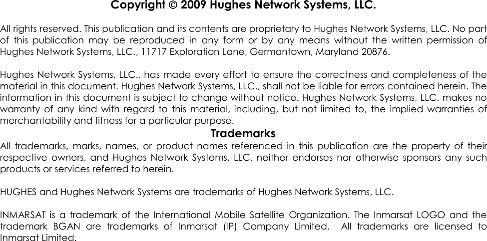                Copyright  2009 Hughes Network Systems, LLC.  All rights reserved. This publication and its contents are proprietary to Hughes Network Systems, LLC. No part of  this  publication  may  be  reproduced  in  any  form  or  by  any  means  without  the  written  permission  of Hughes Network Systems, LLC., 11717 Exploration Lane, Germantown, Maryland 20876.  Hughes Network Systems, LLC., has made every effort to ensure the correctness and completeness of the material in this document. Hughes Network Systems, LLC., shall not be liable for errors contained herein. The information in this document is subject to change without notice. Hughes Network Systems, LLC. makes no warranty  of  any  kind  with  regard  to  this  material,  including,  but  not  limited  to,  the  implied  warranties  of merchantability and fitness for a particular purpose. Trademarks All  trademarks,  marks,  names,  or  product  names  referenced  in  this  publication  are  the  property  of  their respective  owners,  and  Hughes  Network  Systems,  LLC.  neither  endorses  nor  otherwise  sponsors  any  such products or services referred to herein.  HUGHES and Hughes Network Systems are trademarks of Hughes Network Systems, LLC.  INMARSAT  is  a trademark  of  the  International  Mobile  Satellite  Organization.  The  Inmarsat  LOGO  and  the trademark  BGAN  are  trademarks  of  Inmarsat  (IP)  Company  Limited.    All  trademarks  are  licensed  to Inmarsat Limited.  