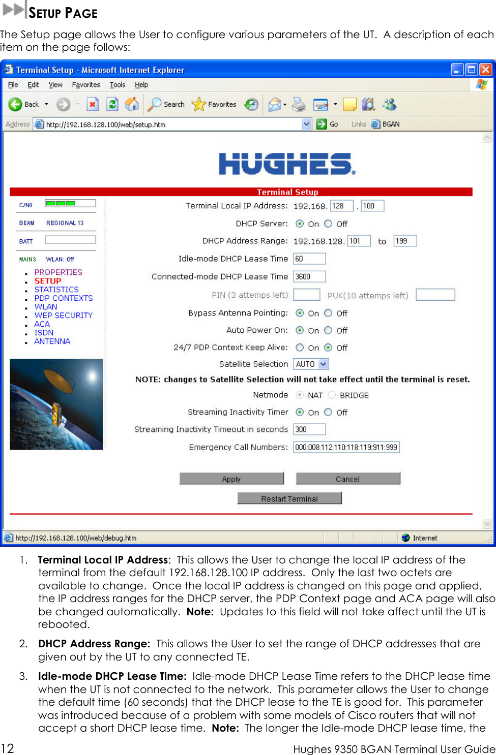  12  Hughes 9350 BGAN Terminal User Guide  SETUP PAGE The Setup page allows the User to configure various parameters of the UT.  A description of each item on the page follows:  1. Terminal Local IP Address:  This allows the User to change the local IP address of the terminal from the default 192.168.128.100 IP address.  Only the last two octets are available to change.  Once the local IP address is changed on this page and applied, the IP address ranges for the DHCP server, the PDP Context page and ACA page will also be changed automatically.  Note:  Updates to this field will not take affect until the UT is rebooted. 2. DHCP Address Range:  This allows the User to set the range of DHCP addresses that are given out by the UT to any connected TE. 3. Idle-mode DHCP Lease Time:  Idle-mode DHCP Lease Time refers to the DHCP lease time  when the UT is not connected to the network.  This parameter allows the User to change the default time (60 seconds) that the DHCP lease to the TE is good for.  This parameter was introduced because of a problem with some models of Cisco routers that will not accept a short DHCP lease time.  Note:  The longer the Idle-mode DHCP lease time, the 