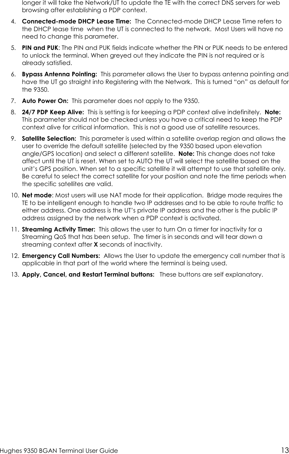  Hughes 9350 BGAN Terminal User Guide 13 longer it will take the Network/UT to update the TE with the correct DNS servers for web browsing after establishing a PDP context. 4. Connected-mode DHCP Lease Time:  The Connected-mode DHCP Lease Time refers to the DHCP lease time  when the UT is connected to the network.  Most Users will have no need to change this parameter.  5. PIN and PUK: The PIN and PUK fields indicate whether the PIN or PUK needs to be entered to unlock the terminal. When greyed out they indicate the PIN is not required or is already satisfied. 6. Bypass Antenna Pointing:  This parameter allows the User to bypass antenna pointing and have the UT go straight into Registering with the Network.  This is turned “on” as default for the 9350.   7. Auto Power On:  This parameter does not apply to the 9350. 8. 24/7 PDP Keep Alive:  This is setting is for keeping a PDP context alive indefinitely.  Note:  This parameter should not be checked unless you have a critical need to keep the PDP context alive for critical information.  This is not a good use of satellite resources. 9. Satellite Selection:  This parameter is used within a satellite overlap region and allows the user to override the default satellite (selected by the 9350 based upon elevation angle/GPS location) and select a different satellite.  Note: This change does not take affect until the UT is reset. When set to AUTO the UT will select the satellite based on the unit’s GPS position. When set to a specific satellite it will attempt to use that satellite only. Be careful to select the correct satellite for your position and note the time periods when the specific satellites are valid. 10. Net mode: Most users will use NAT mode for their application.  Bridge mode requires the TE to be intelligent enough to handle two IP addresses and to be able to route traffic to either address. One address is the UT’s private IP address and the other is the public IP address assigned by the network when a PDP context is activated.  11. Streaming Activity Timer:  This allows the user to turn On a timer for inactivity for a Streaming QoS that has been setup.  The timer is in seconds and will tear down a streaming context after X seconds of inactivity. 12. Emergency Call Numbers:  Allows the User to update the emergency call number that is applicable in that part of the world where the terminal is being used. 13. Apply, Cancel, and Restart Terminal buttons:   These buttons are self explanatory. 