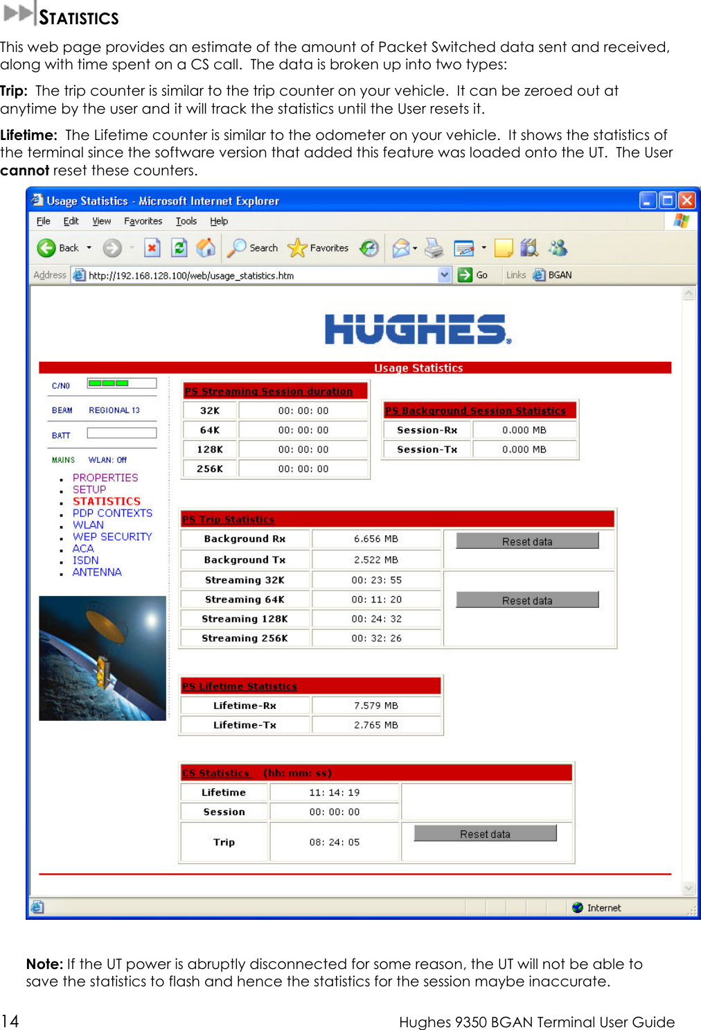  14  Hughes 9350 BGAN Terminal User Guide  STATISTICS This web page provides an estimate of the amount of Packet Switched data sent and received, along with time spent on a CS call.  The data is broken up into two types: Trip:  The trip counter is similar to the trip counter on your vehicle.  It can be zeroed out at anytime by the user and it will track the statistics until the User resets it. Lifetime:  The Lifetime counter is similar to the odometer on your vehicle.  It shows the statistics of the terminal since the software version that added this feature was loaded onto the UT.  The User cannot reset these counters.    Note: If the UT power is abruptly disconnected for some reason, the UT will not be able to save the statistics to flash and hence the statistics for the session maybe inaccurate.