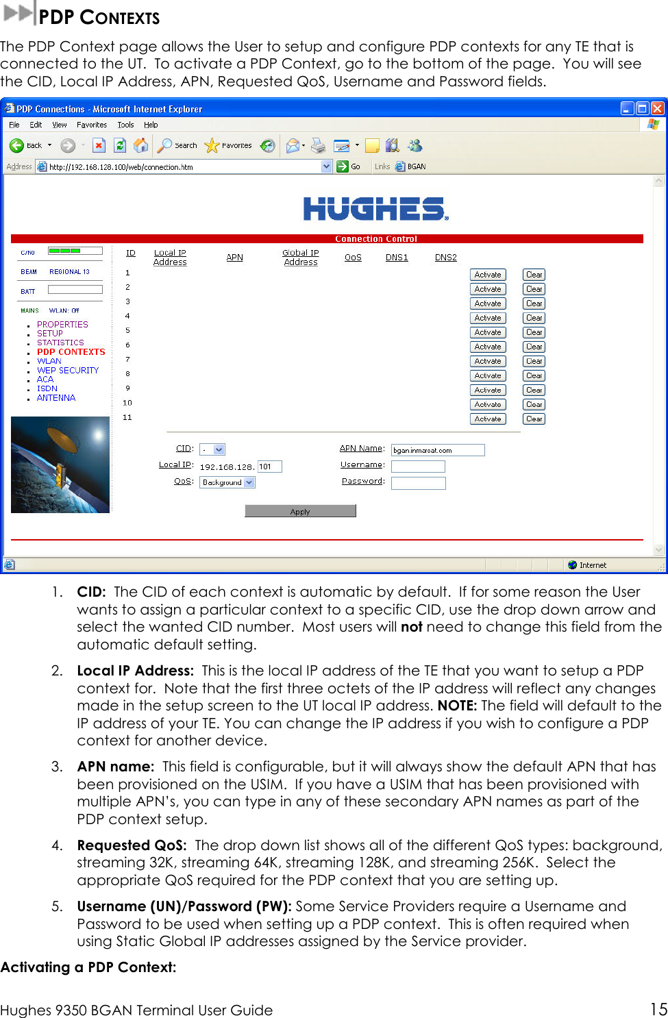  Hughes 9350 BGAN Terminal User Guide 15  PDP CONTEXTS The PDP Context page allows the User to setup and configure PDP contexts for any TE that is connected to the UT.  To activate a PDP Context, go to the bottom of the page.  You will see the CID, Local IP Address, APN, Requested QoS, Username and Password fields.  1. CID:  The CID of each context is automatic by default.  If for some reason the User wants to assign a particular context to a specific CID, use the drop down arrow and select the wanted CID number.  Most users will not need to change this field from the automatic default setting. 2. Local IP Address:  This is the local IP address of the TE that you want to setup a PDP context for.  Note that the first three octets of the IP address will reflect any changes made in the setup screen to the UT local IP address. NOTE: The field will default to the IP address of your TE. You can change the IP address if you wish to configure a PDP context for another device. 3. APN name:  This field is configurable, but it will always show the default APN that has been provisioned on the USIM.  If you have a USIM that has been provisioned with multiple APN’s, you can type in any of these secondary APN names as part of the PDP context setup. 4. Requested QoS:  The drop down list shows all of the different QoS types: background, streaming 32K, streaming 64K, streaming 128K, and streaming 256K.  Select the appropriate QoS required for the PDP context that you are setting up. 5. Username (UN)/Password (PW): Some Service Providers require a Username and Password to be used when setting up a PDP context.  This is often required when using Static Global IP addresses assigned by the Service provider. Activating a PDP Context: 