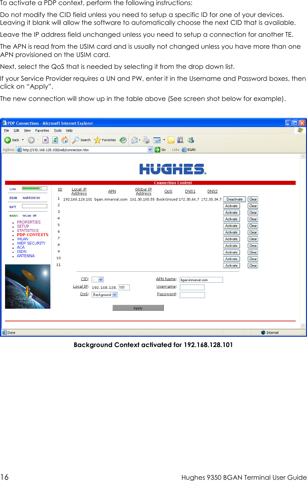  16  Hughes 9350 BGAN Terminal User Guide To activate a PDP context, perform the following instructions: Do not modify the CID field unless you need to setup a specific ID for one of your devices.  Leaving it blank will allow the software to automatically choose the next CID that is available.   Leave the IP address field unchanged unless you need to setup a connection for another TE.   The APN is read from the USIM card and is usually not changed unless you have more than one APN provisioned on the USIM card.   Next, select the QoS that is needed by selecting it from the drop down list.   If your Service Provider requires a UN and PW, enter it in the Username and Password boxes, then click on “Apply”.   The new connection will show up in the table above (See screen shot below for example).     Background Context activated for 192.168.128.101