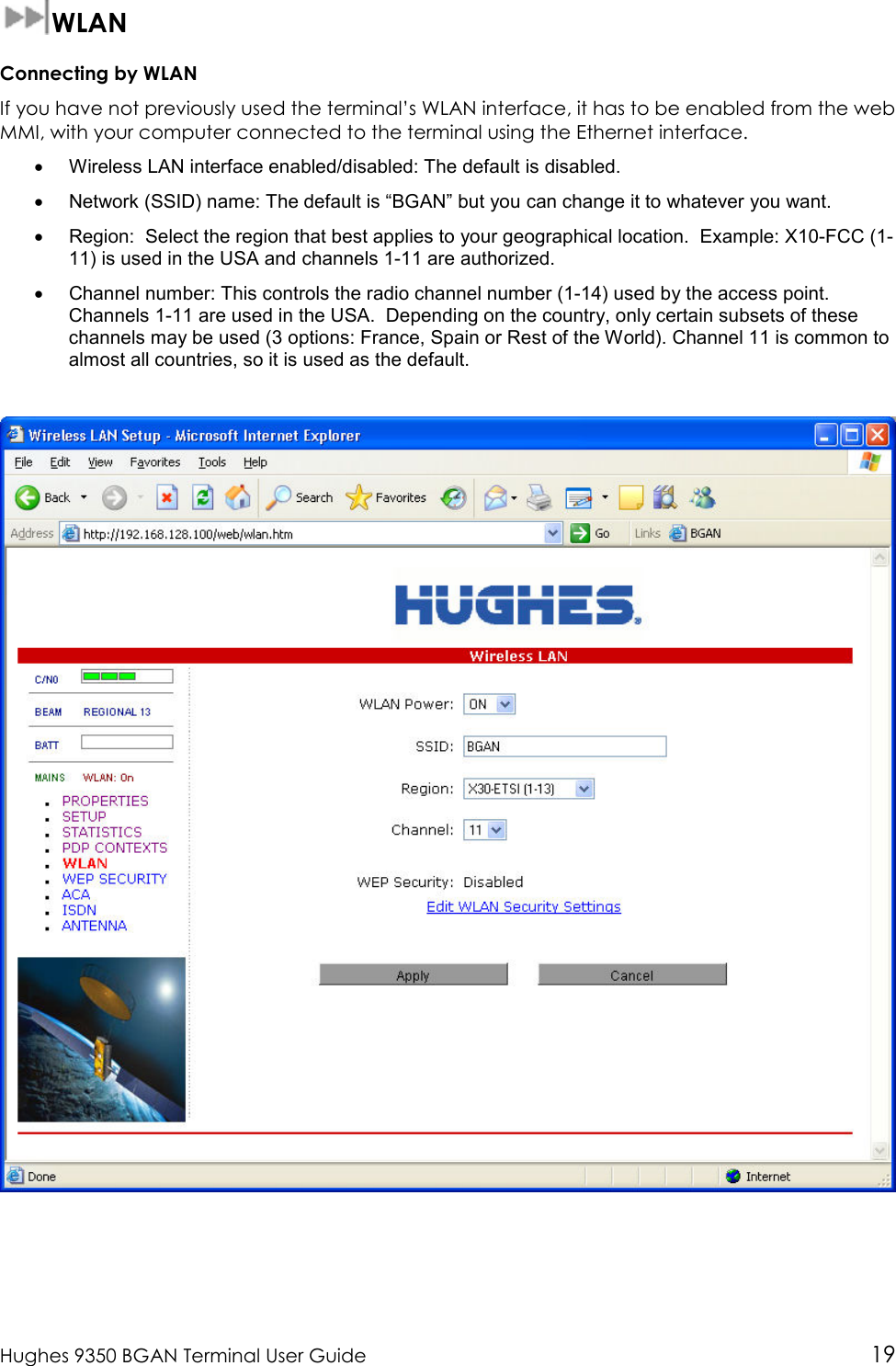  Hughes 9350 BGAN Terminal User Guide 19  WLAN Connecting by WLAN If you have not previously used the terminal’s WLAN interface, it has to be enabled from the web MMI, with your computer connected to the terminal using the Ethernet interface.  •  Wireless LAN interface enabled/disabled: The default is disabled. •  Network (SSID) name: The default is “BGAN” but you can change it to whatever you want. •  Region:  Select the region that best applies to your geographical location.  Example: X10-FCC (1-11) is used in the USA and channels 1-11 are authorized. •  Channel number: This controls the radio channel number (1-14) used by the access point. Channels 1-11 are used in the USA.  Depending on the country, only certain subsets of these channels may be used (3 options: France, Spain or Rest of the World). Channel 11 is common to almost all countries, so it is used as the default.  