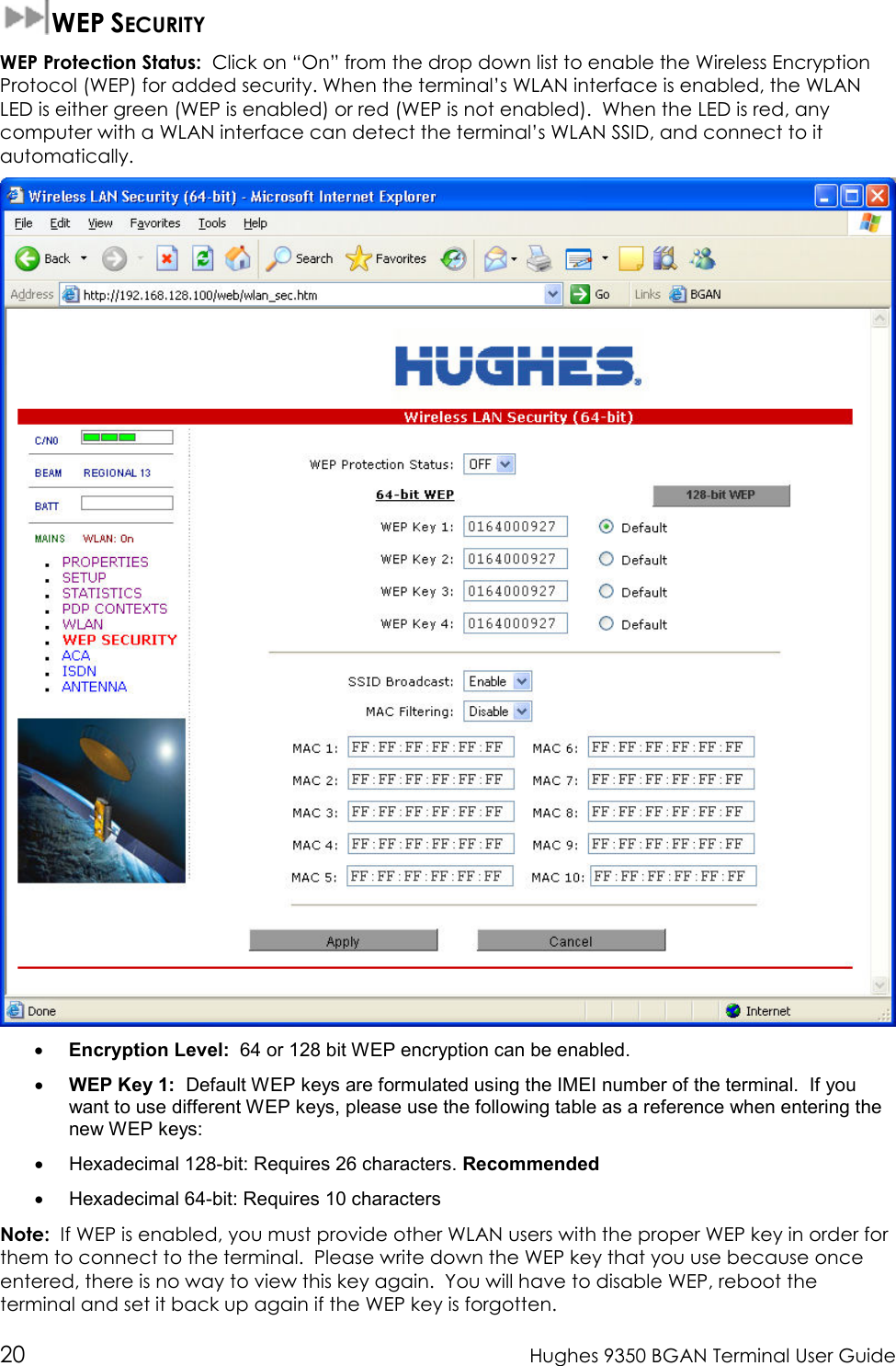  20  Hughes 9350 BGAN Terminal User Guide  WEP SECURITY WEP Protection Status:  Click on “On” from the drop down list to enable the Wireless Encryption Protocol (WEP) for added security. When the terminal’s WLAN interface is enabled, the WLAN LED is either green (WEP is enabled) or red (WEP is not enabled).  When the LED is red, any computer with a WLAN interface can detect the terminal’s WLAN SSID, and connect to it automatically.    • Encryption Level:  64 or 128 bit WEP encryption can be enabled.  • WEP Key 1:  Default WEP keys are formulated using the IMEI number of the terminal.  If you want to use different WEP keys, please use the following table as a reference when entering the new WEP keys: •  Hexadecimal 128-bit: Requires 26 characters. Recommended •  Hexadecimal 64-bit: Requires 10 characters Note:  If WEP is enabled, you must provide other WLAN users with the proper WEP key in order for them to connect to the terminal.  Please write down the WEP key that you use because once entered, there is no way to view this key again.  You will have to disable WEP, reboot the terminal and set it back up again if the WEP key is forgotten. 