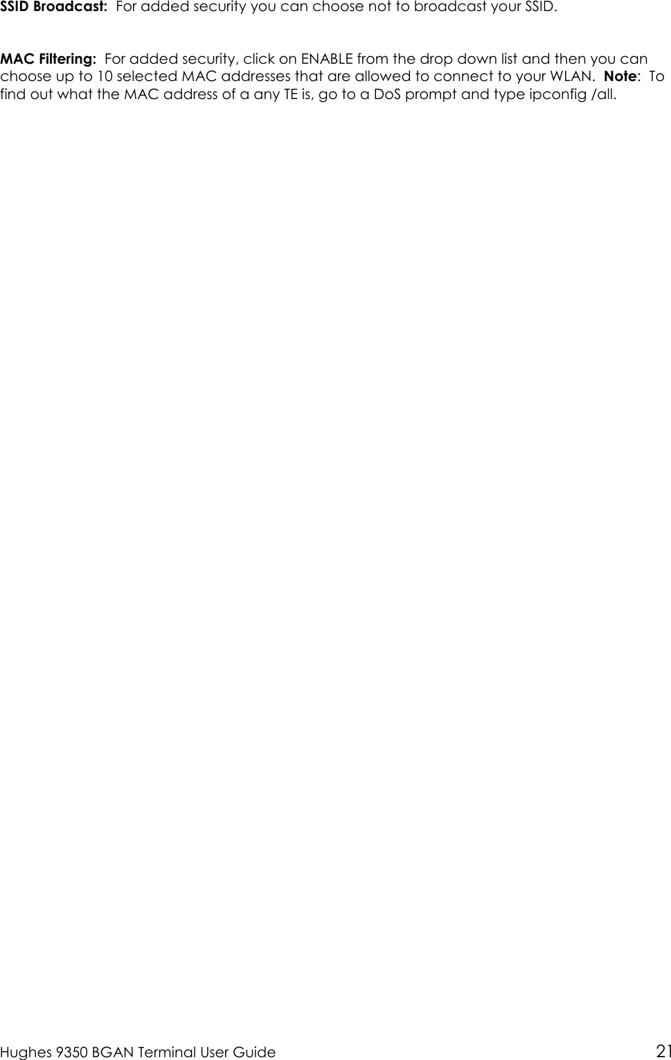  Hughes 9350 BGAN Terminal User Guide 21 SSID Broadcast:  For added security you can choose not to broadcast your SSID.  MAC Filtering:  For added security, click on ENABLE from the drop down list and then you can choose up to 10 selected MAC addresses that are allowed to connect to your WLAN.  Note:  To find out what the MAC address of a any TE is, go to a DoS prompt and type ipconfig /all.  